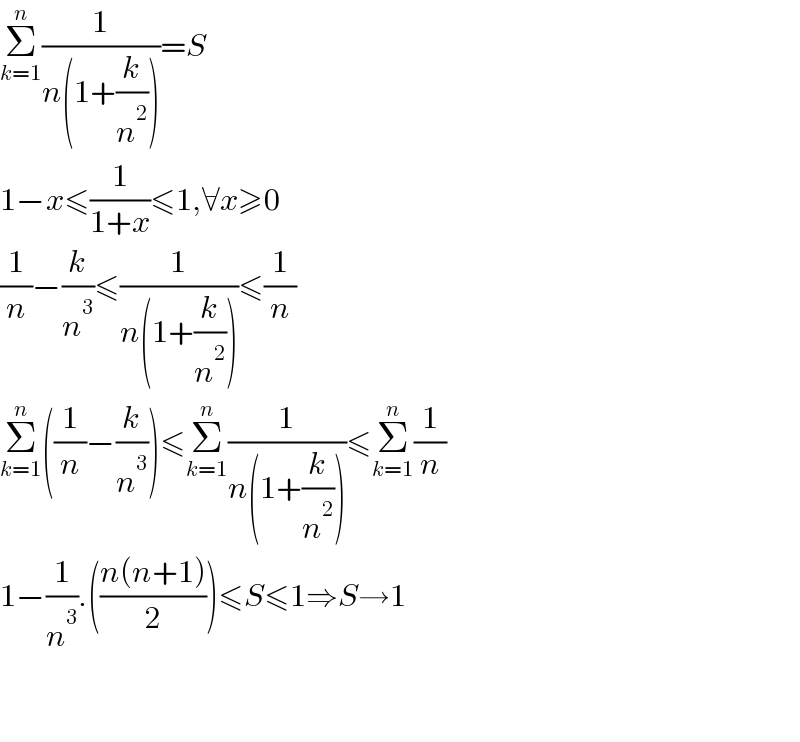 Σ_(k=1) ^n (1/(n(1+(k/n^2 ))))=S  1−x≤(1/(1+x))≤1,∀x≥0  (1/n)−(k/n^3 )≤(1/(n(1+(k/n^2 ))))≤(1/n)  Σ_(k=1) ^n ((1/n)−(k/n^3 ))≤Σ_(k=1) ^n (1/(n(1+(k/n^2 ))))≤Σ_(k=1) ^n (1/n)  1−(1/n^3 ).(((n(n+1))/2))≤S≤1⇒S→1      