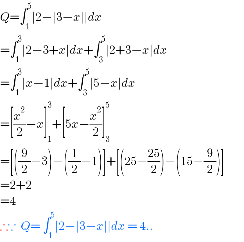 Q=∫_1 ^5 ∣2−∣3−x∣∣dx  =∫_1 ^3 ∣2−3+x∣dx+∫_3 ^5 ∣2+3−x∣dx  =∫_1 ^3 ∣x−1∣dx+∫_3 ^5 ∣5−x∣dx  =[(x^2 /2)−x]_1 ^3 +[5x−(x^2 /2)]_3 ^5   =[((9/2)−3)−((1/2)−1)]+[(25−((25)/2))−(15−(9/2))]  =2+2  =4  ∴∵  Q= ∫_1 ^5 ∣2−∣3−x∣∣dx = 4..  