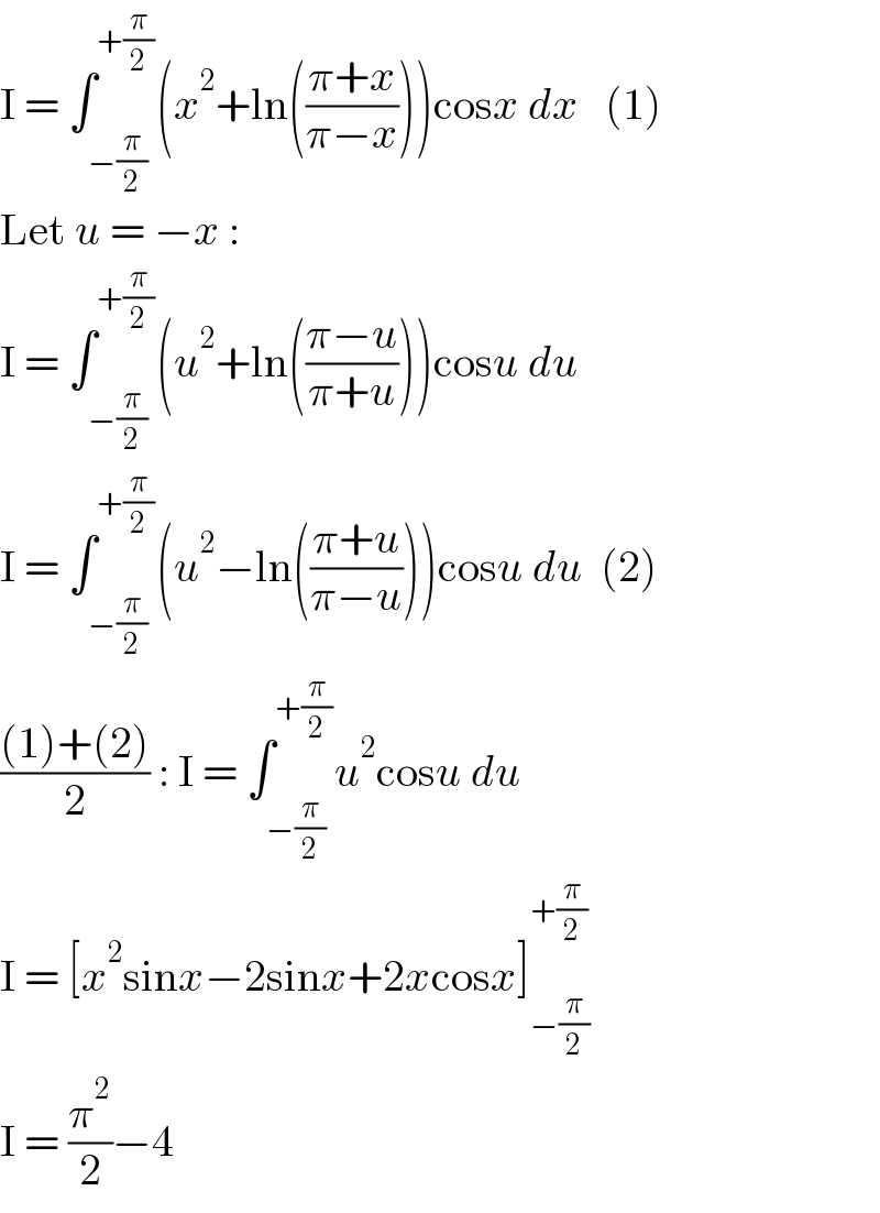 I = ∫_(−(π/2)) ^(+(π/2)) (x^2 +ln(((π+x)/(π−x))))cosx dx   (1)  Let u = −x :  I = ∫_(−(π/2)) ^(+(π/2)) (u^2 +ln(((π−u)/(π+u))))cosu du  I = ∫_(−(π/2)) ^(+(π/2)) (u^2 −ln(((π+u)/(π−u))))cosu du  (2)  (((1)+(2))/2) : I = ∫_(−(π/2)) ^(+(π/2)) u^2 cosu du  I = [x^2 sinx−2sinx+2xcosx]_(−(π/2)) ^(+(π/2))   I = (π^2 /2)−4  