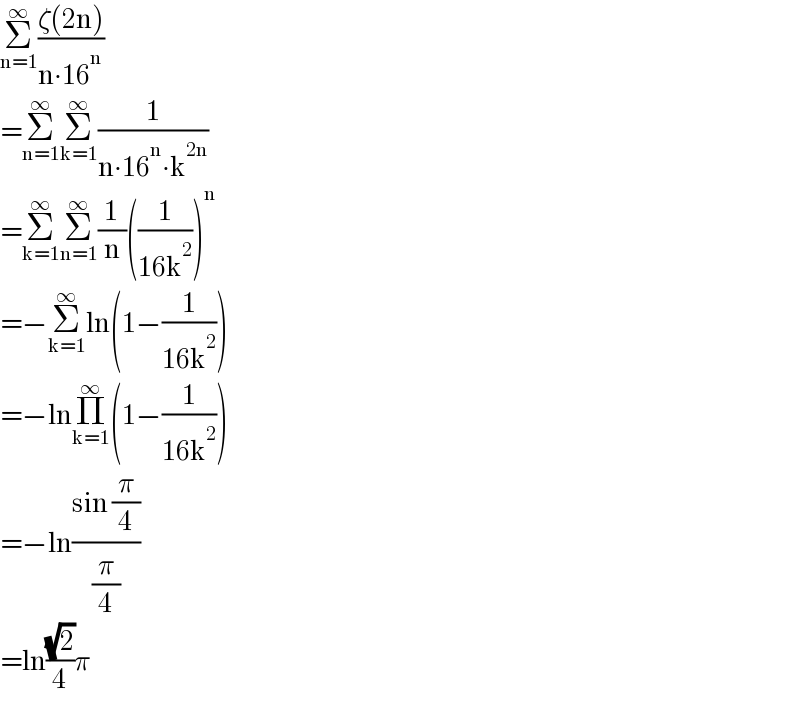 Σ_(n=1) ^∞ ((ζ(2n))/(n∙16^n ))  =Σ_(n=1) ^∞ Σ_(k=1) ^∞ (1/(n∙16^n ∙k^(2n) ))  =Σ_(k=1) ^∞ Σ_(n=1) ^∞ (1/n)((1/(16k^2 )))^n   =−Σ_(k=1) ^∞ ln(1−(1/(16k^2 )))  =−lnΠ_(k=1) ^∞ (1−(1/(16k^2 )))  =−ln((sin (π/4))/(π/4))  =ln((√2)/4)π  