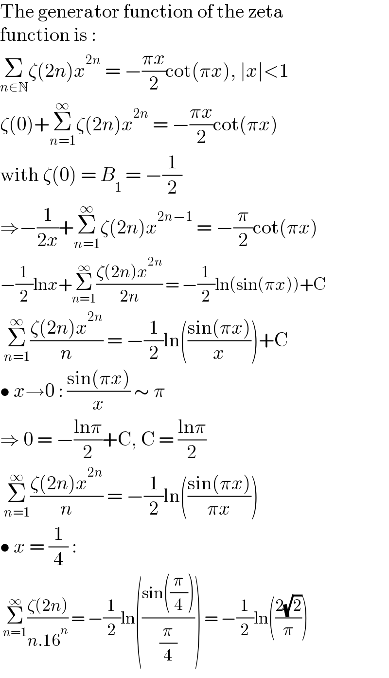 The generator function of the zeta  function is :  Σ_(n∈N) ζ(2n)x^(2n)  = −((πx)/2)cot(πx), ∣x∣<1  ζ(0)+Σ_(n=1) ^∞ ζ(2n)x^(2n)  = −((πx)/2)cot(πx)  with ζ(0) = B_1  = −(1/2)  ⇒−(1/(2x))+Σ_(n=1) ^∞ ζ(2n)x^(2n−1)  = −(π/2)cot(πx)  −(1/2)lnx+Σ_(n=1) ^∞ ((ζ(2n)x^(2n) )/(2n)) = −(1/2)ln(sin(πx))+C   Σ_(n=1) ^∞ ((ζ(2n)x^(2n) )/n) = −(1/2)ln(((sin(πx))/x))+C  • x→0 : ((sin(πx))/x) ∼ π  ⇒ 0 = −((lnπ)/2)+C, C = ((lnπ)/2)   Σ_(n=1) ^∞ ((ζ(2n)x^(2n) )/n) = −(1/2)ln(((sin(πx))/(πx)))  • x = (1/4) :   Σ_(n=1) ^∞ ((ζ(2n))/(n.16^n )) = −(1/2)ln(((sin((π/4)))/(π/4))) = −(1/2)ln(((2(√2))/π))  