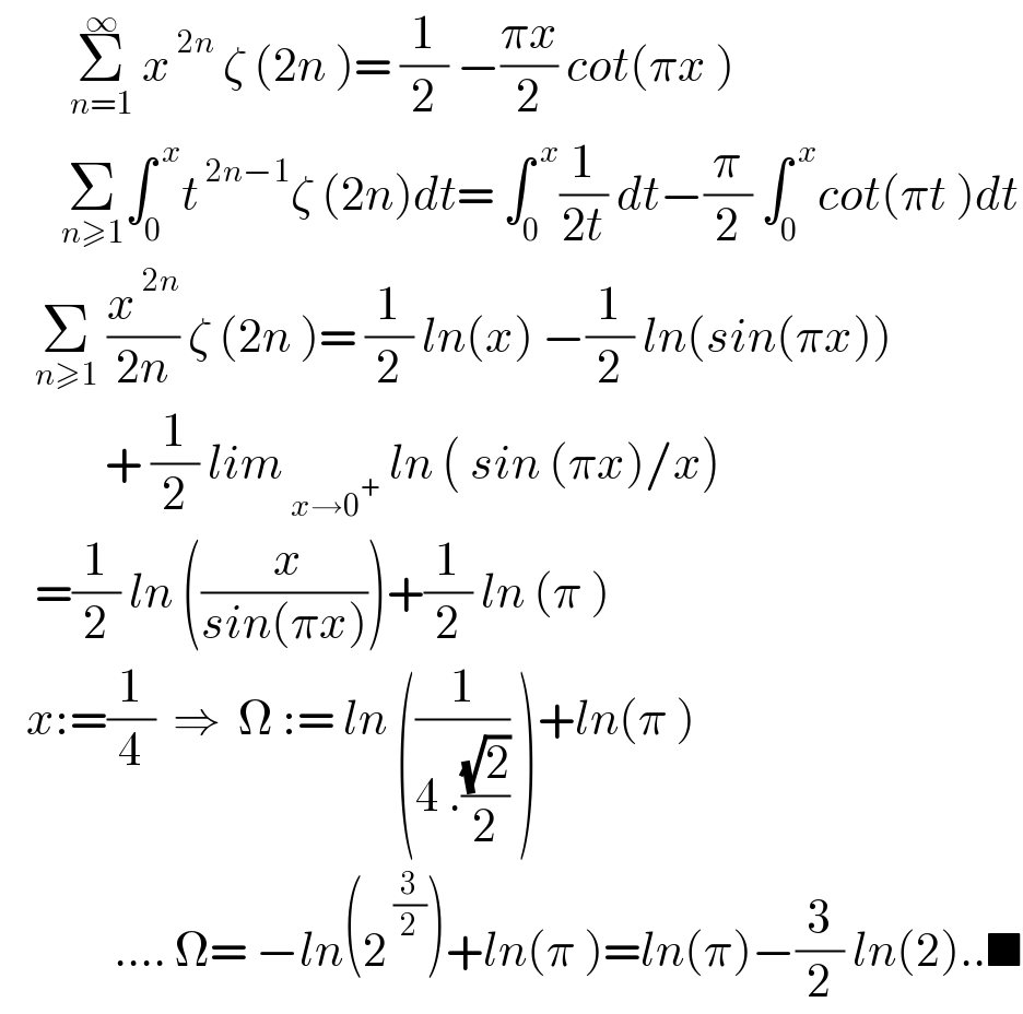         Σ_(n=1) ^∞  x^( 2n)  ζ (2n )= (1/2) −((πx)/2) cot(πx )         Σ_(n≥1) ∫_0 ^( x) t^( 2n−1) ζ (2n)dt= ∫_0 ^( x) (1/(2t)) dt−(π/2) ∫_0 ^( x) cot(πt )dt      Σ_(n≥1)  (x^( 2n) /(2n)) ζ (2n )= (1/2) ln(x) −(1/2) ln(sin(πx))              + (1/2) lim_( x→0^+ )  ln ( sin (πx)/x)      =(1/2) ln ((( x)/(sin(πx))))+(1/2) ln (π )     x:=(1/4)  ⇒  Ω := ln ((1/(4 .((√2)/2))) )+ln(π )               .... Ω= −ln(2^( (3/2)) )+ln(π )=ln(π)−(3/2) ln(2)..■  