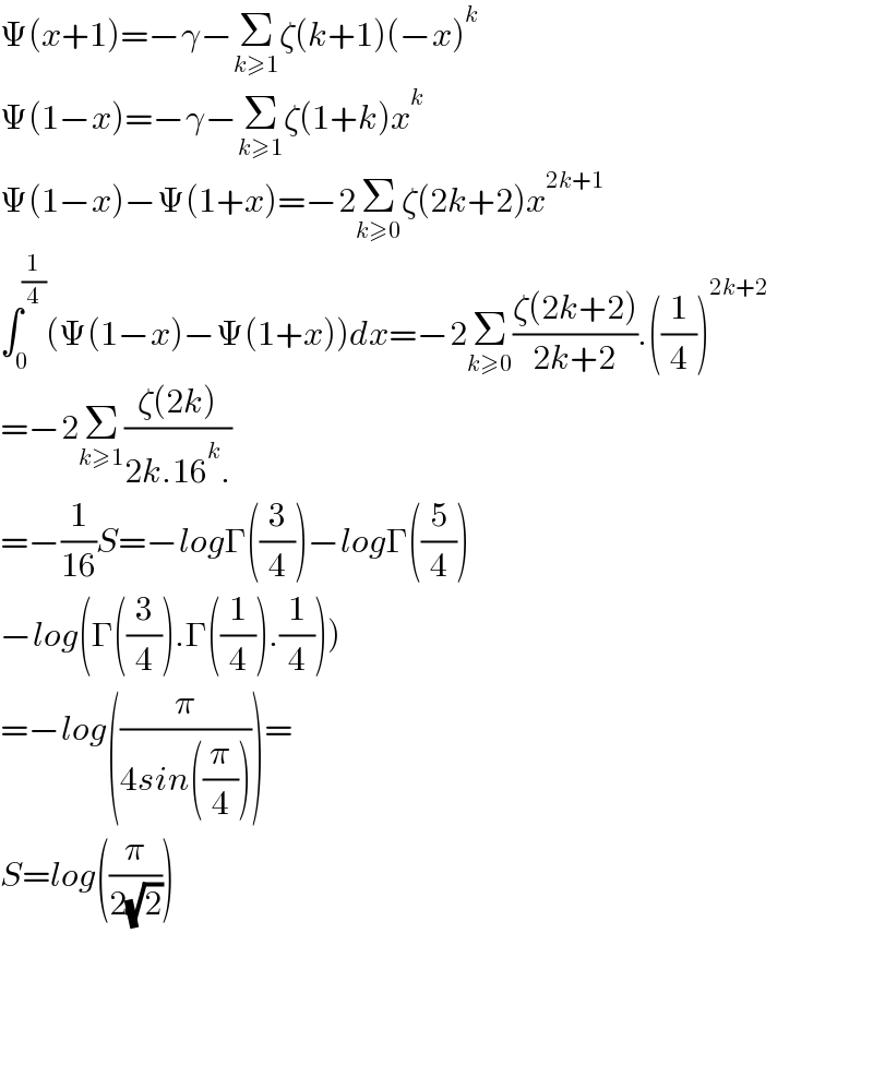 Ψ(x+1)=−γ−Σ_(k≥1) ζ(k+1)(−x)^k   Ψ(1−x)=−γ−Σ_(k≥1) ζ(1+k)x^k   Ψ(1−x)−Ψ(1+x)=−2Σ_(k≥0) ζ(2k+2)x^(2k+1)   ∫_0 ^(1/4) (Ψ(1−x)−Ψ(1+x))dx=−2Σ_(k≥0) ((ζ(2k+2))/(2k+2)).((1/4))^(2k+2)   =−2Σ_(k≥1) ((ζ(2k))/(2k.16^k .))  =−(1/(16))S=−logΓ((3/4))−logΓ((5/4))  −log(Γ((3/4)).Γ((1/4)).(1/4)))  =−log((π/(4sin((π/4)))))=  S=log((π/(2(√2))))        