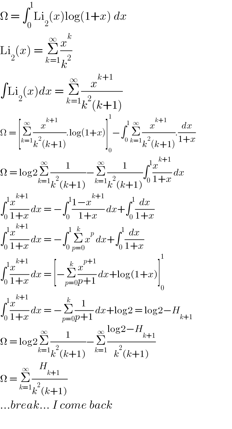 Ω = ∫_0 ^1 Li_2 (x)log(1+x) dx  Li_2 (x) = Σ_(k=1) ^∞ (x^k /k^2 )  ∫Li_2 (x)dx = Σ_(k=1) ^∞ (x^(k+1) /(k^2 (k+1)))  Ω = [Σ_(k=1) ^∞ (x^(k+1) /(k^2 (k+1))).log(1+x)]_0 ^1 −∫_0 ^1 Σ_(k=1) ^∞ (x^(k+1) /(k^2 (k+1))).(dx/(1+x))  Ω = log2Σ_(k=1) ^∞ (1/(k^2 (k+1)))−Σ_(k=1) ^∞ (1/(k^2 (k+1)))∫_0 ^1 (x^(k+1) /(1+x)) dx  ∫_0 ^1 (x^(k+1) /(1+x)) dx = −∫_0 ^1 ((1−x^(k+1) )/(1+x)) dx+∫_0 ^1 (dx/(1+x))  ∫_0 ^1 (x^(k+1) /(1+x)) dx = −∫_0 ^1 Σ_(p=0) ^k x^p  dx+∫_0 ^1 (dx/(1+x))  ∫_0 ^1 (x^(k+1) /(1+x)) dx = [−Σ_(p=0) ^k (x^(p+1) /(p+1)) dx+log(1+x)]_0 ^1   ∫_0 ^1 (x^(k+1) /(1+x)) dx = −Σ_(p=0) ^k (1/(p+1)) dx+log2 = log2−H_(k+1)   Ω = log2Σ_(k=1) ^∞ (1/(k^2 (k+1)))−Σ_(k=1) ^∞ ((log2−H_(k+1) )/(k^2 (k+1)))  Ω = Σ_(k=1) ^∞ (H_(k+1) /(k^2 (k+1)))  ...break... I come back    