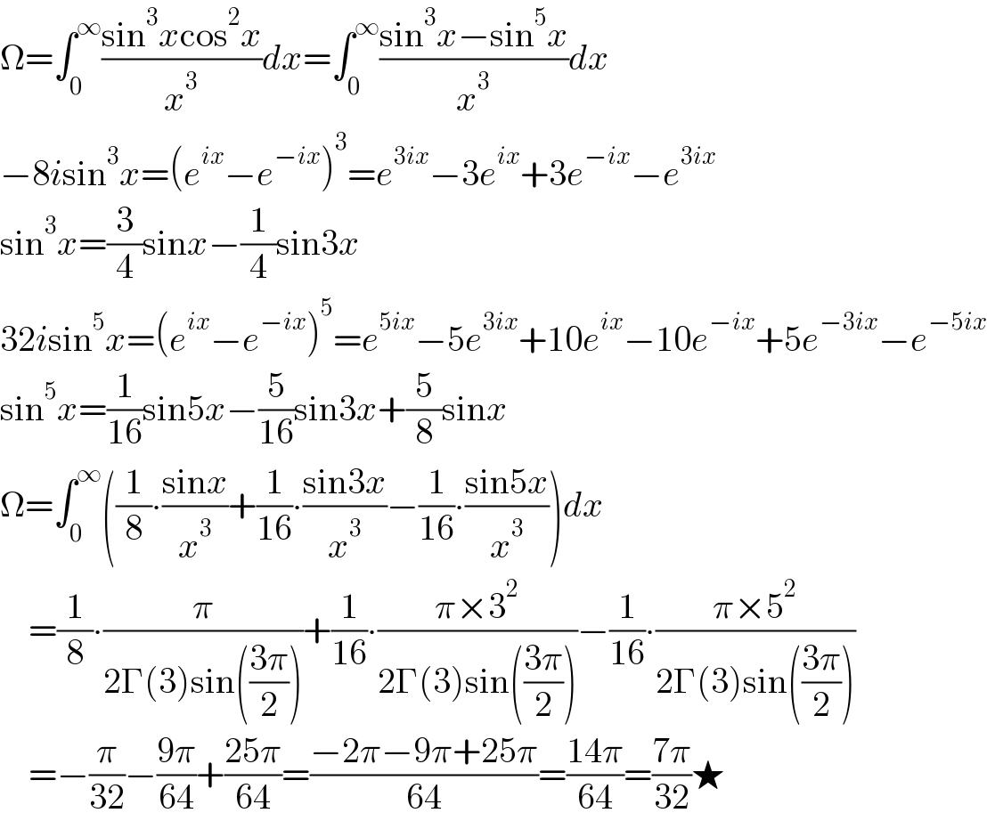 Ω=∫_0 ^∞ ((sin^3 xcos^2 x)/x^3 )dx=∫_0 ^∞ ((sin^3 x−sin^5 x)/x^3 )dx  −8isin^3 x=(e^(ix) −e^(−ix) )^3 =e^(3ix) −3e^(ix) +3e^(−ix) −e^(3ix)   sin^3 x=(3/4)sinx−(1/4)sin3x  32isin^5 x=(e^(ix) −e^(−ix) )^5 =e^(5ix) −5e^(3ix) +10e^(ix) −10e^(−ix) +5e^(−3ix) −e^(−5ix)   sin^5 x=(1/(16))sin5x−(5/(16))sin3x+(5/8)sinx  Ω=∫_0 ^∞ ((1/8)∙((sinx)/x^3 )+(1/(16))∙((sin3x)/x^3 )−(1/(16))∙((sin5x)/x^3 ))dx      =(1/8)∙(π/(2Γ(3)sin(((3π)/2))))+(1/(16))∙((π×3^2 )/(2Γ(3)sin(((3π)/2))))−(1/(16))∙((π×5^2 )/(2Γ(3)sin(((3π)/2))))      =−(π/(32))−((9π)/(64))+((25π)/(64))=((−2π−9π+25π)/(64))=((14π)/(64))=((7π)/(32))★  