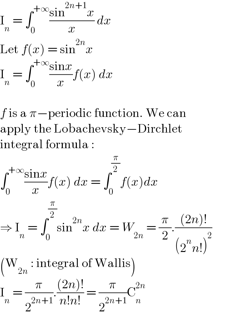 I_n  = ∫_0 ^(+∞) ((sin^(2n+1) x)/x) dx  Let f(x) = sin^(2n) x  I_n  = ∫_0 ^(+∞) ((sinx)/x)f(x) dx    f is a π−periodic function. We can  apply the Lobachevsky−Dirchlet  integral formula :  ∫_0 ^(+∞) ((sinx)/x)f(x) dx = ∫_0 ^(π/2) f(x)dx  ⇒ I_n  = ∫_0 ^(π/2) sin^(2n) x dx = W_(2n)  = (π/2).(((2n)!)/((2^n n!)^2 ))  (W_(2n)  : integral of Wallis)  I_n  = (π/2^(2n+1) ).(((2n)!)/(n!n!)) = (π/2^(2n+1) )C_n ^(2n)   