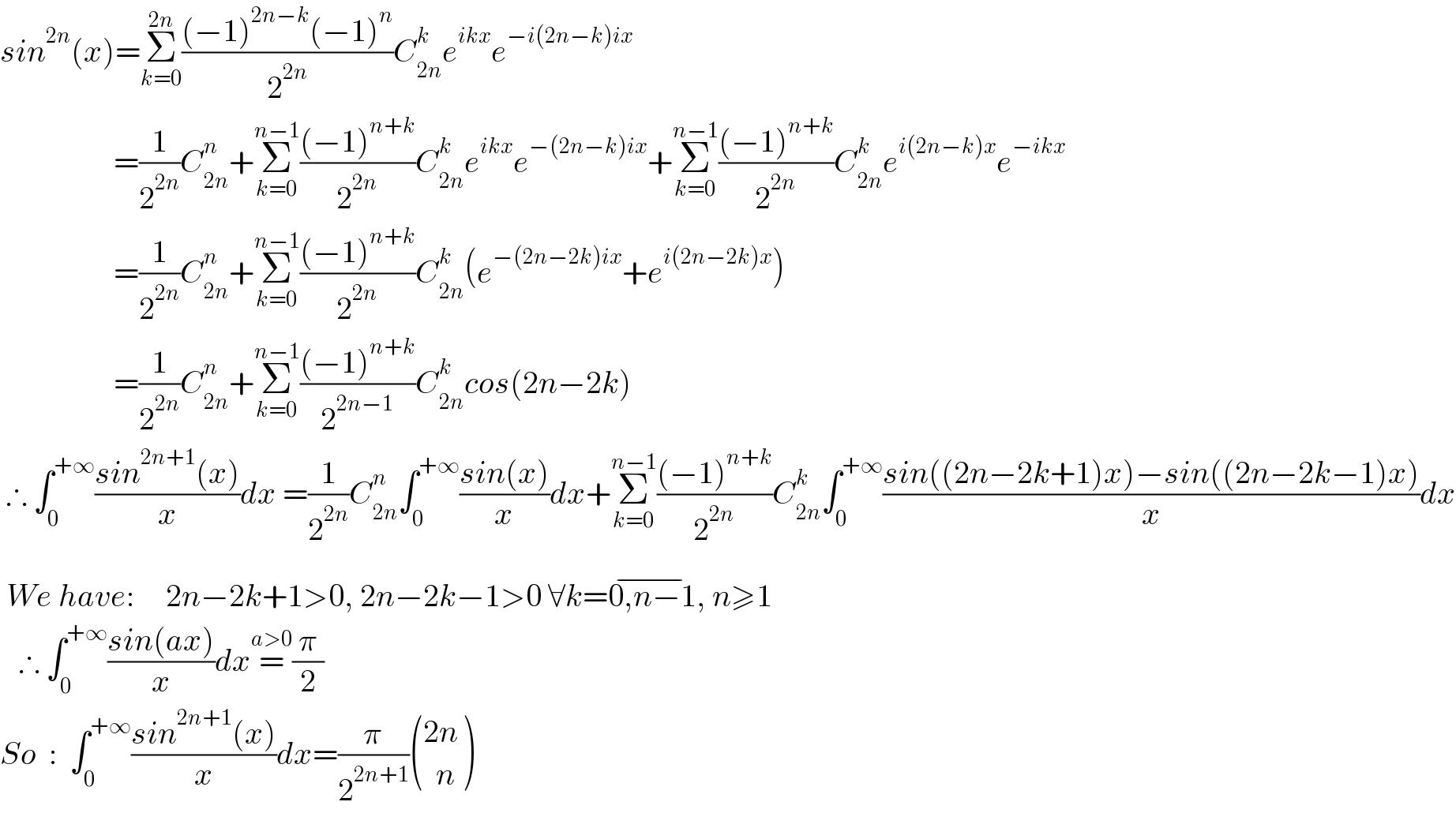 sin^(2n) (x)=Σ_(k=0) ^(2n) (((−1)^(2n−k) (−1)^n )/2^(2n) )C_(2n) ^k e^(ikx) e^(−i(2n−k)ix)                     =(1/2^(2n) )C_(2n) ^n +Σ_(k=0) ^(n−1) (((−1)^(n+k) )/2^(2n) )C_(2n) ^k e^(ikx) e^(−(2n−k)ix) +Σ_(k=0) ^(n−1) (((−1)^(n+k) )/2^(2n) )C_(2n) ^k e^(i(2n−k)x) e^(−ikx)                     =(1/2^(2n) )C_(2n) ^n +Σ_(k=0) ^(n−1) (((−1)^(n+k) )/2^(2n) )C_(2n) ^k (e^(−(2n−2k)ix) +e^(i(2n−2k)x) )                    =(1/2^(2n) )C_(2n) ^n +Σ_(k=0) ^(n−1) (((−1)^(n+k) )/2^(2n−1) )C_(2n) ^k cos(2n−2k)   ∴ ∫_0 ^(+∞) ((sin^(2n+1) (x))/x)dx =(1/2^(2n) )C_(2n) ^n ∫_0 ^(+∞) ((sin(x))/x)dx+Σ_(k=0) ^(n−1) (((−1)^(n+k) )/2^(2n) )C_(2n) ^k ∫_0 ^(+∞) ((sin((2n−2k+1)x)−sin((2n−2k−1)x))/x)dx   We have:     2n−2k+1>0, 2n−2k−1>0 ∀k=0,n−1^(−) , n≥1     ∴ ∫_0 ^(+∞) ((sin(ax))/x)dx=^(a>0) (π/2)  So  :  ∫_0 ^(+∞) ((sin^(2n+1) (x))/x)dx=(π/2^(2n+1) ) (((2n)),((  n)) )  