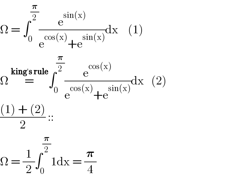 Î© = âˆ«_0 ^(ð�›‘/2) (e^(sin(x)) /(e^(cos(x)) +e^(sin(x)) ))dx    (1)  Î© =^(kingâ€²s rule) âˆ«_0 ^(ð�›‘/2) (e^(cos(x)) /(e^(cos(x)) +e^(sin(x)) ))dx   (2)  (((1) + (2))/2) ::  Î© = (1/2)âˆ«_0 ^(ð�›‘/2) 1dx = (ð�›‘/4)  
