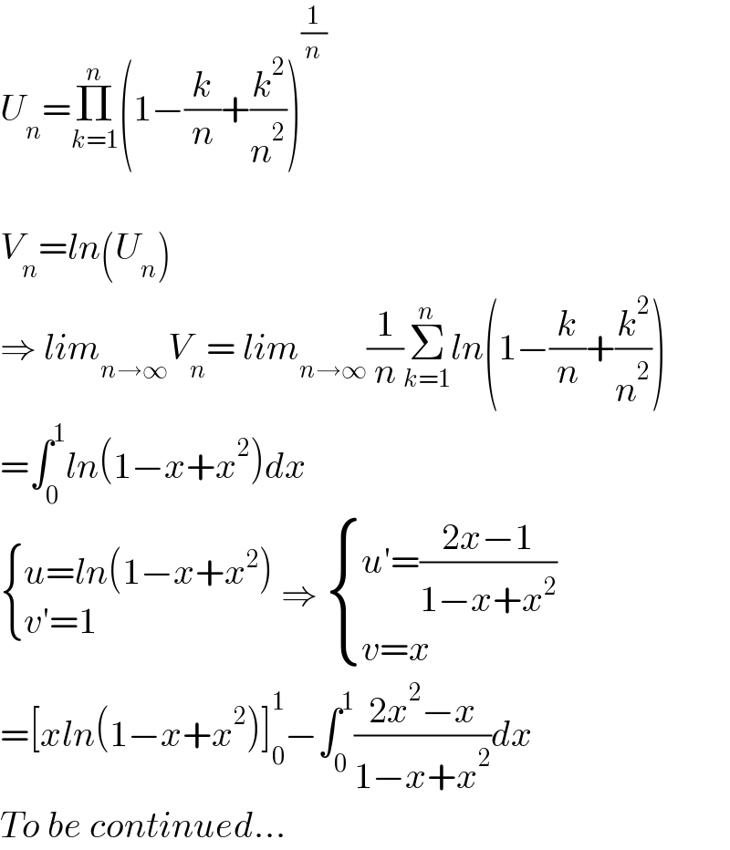 U_n =Π_(k=1) ^n (1−(k/n)+(k^2 /n^2 ))^(1/n)     V_n =ln(U_n )  ⇒ lim_(n→∞) V_n = lim_(n→∞) (1/n)Σ_(k=1) ^n ln(1−(k/n)+(k^2 /n^2 ))  =∫_0 ^1 ln(1−x+x^2 )dx   { ((u=ln(1−x+x^2 ))),((v′=1)) :} ⇒  { ((u′=((2x−1)/(1−x+x^2 )))),((v=x)) :}  =[xln(1−x+x^2 )]_0 ^1 −∫_0 ^1 ((2x^2 −x)/(1−x+x^2 ))dx  To be continued...  