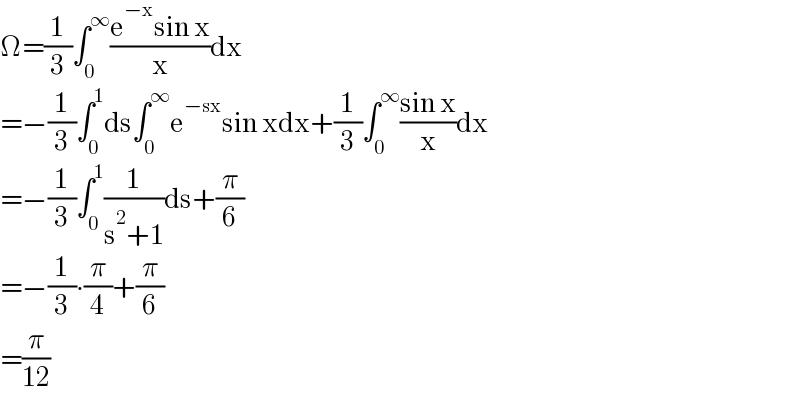 Ω=(1/3)∫_0 ^∞ ((e^(−x) sin x)/x)dx  =−(1/3)∫_0 ^1 ds∫_0 ^∞ e^(−sx) sin xdx+(1/3)∫_0 ^∞ ((sin x)/x)dx  =−(1/3)∫_0 ^1 (1/(s^2 +1))ds+(π/6)  =−(1/3)∙(π/4)+(π/6)  =(π/(12))  