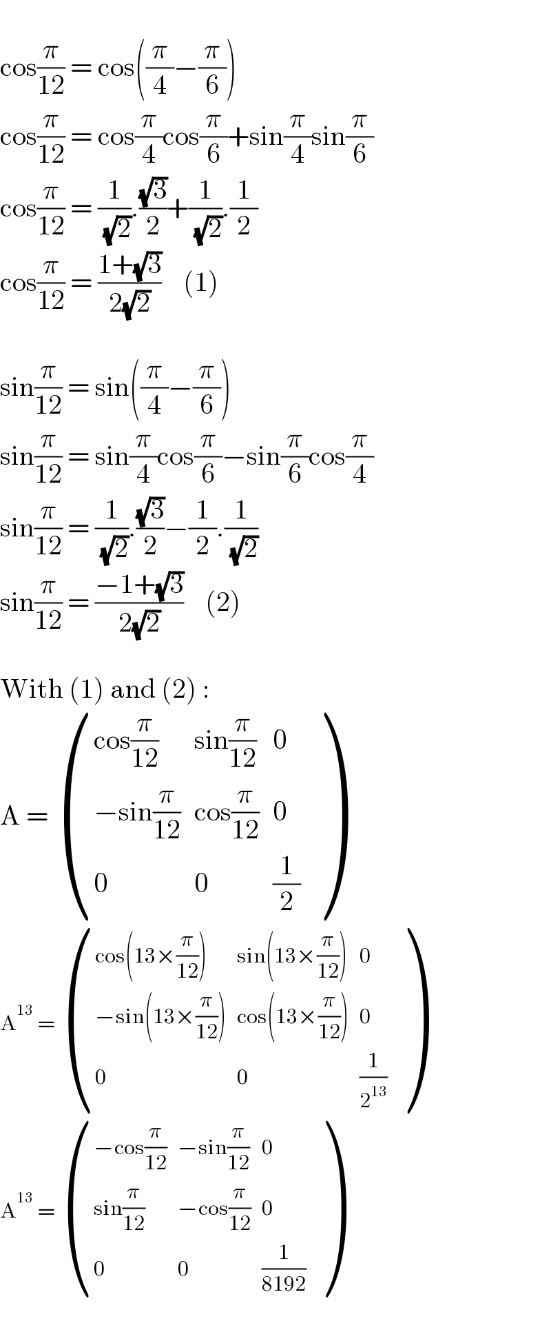    cos(π/(12)) = cos((π/4)−(π/6))  cos(π/(12)) = cos(π/4)cos(π/6)+sin(π/4)sin(π/6)  cos(π/(12)) = (1/( (√2))).((√3)/2)+(1/( (√2))).(1/2)  cos(π/(12)) = ((1+(√3))/(2(√2)))    (1)    sin(π/(12)) = sin((π/4)−(π/6))  sin(π/(12)) = sin(π/4)cos(π/6)−sin(π/6)cos(π/4)  sin(π/(12)) = (1/( (√2))).((√3)/2)−(1/2).(1/( (√2)))  sin(π/(12)) = ((−1+(√3))/(2(√2)))    (2)    With (1) and (2) :  A =  (((cos(π/(12))),(sin(π/(12))),0),((−sin(π/(12))),(cos(π/(12))),0),(0,0,(1/2)) )  A^(13)  =  (((cos(13×(π/(12)))),(sin(13×(π/(12)))),0),((−sin(13×(π/(12)))),(cos(13×(π/(12)))),0),(0,0,(1/2^(13) )) )  A^(13)  =  (((−cos(π/(12))),(−sin(π/(12))),0),((sin(π/(12))),(−cos(π/(12))),0),(0,0,(1/(8192))) )  
