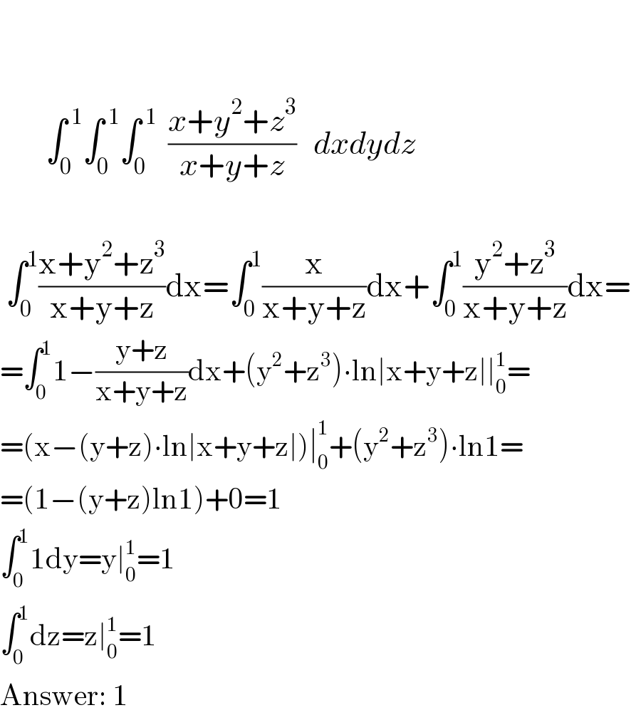               ∫_0 ^( 1) ∫_0 ^( 1) ∫_0 ^( 1)   ((x+y^2 +z^3 )/(x+y+z))   dxdydz      ∫_0 ^1 ((x+y^2 +z^3 )/(x+y+z))dx=∫_0 ^1 (x/(x+y+z))dx+∫_0 ^1 ((y^2 +z^3 )/(x+y+z))dx=  =∫_0 ^1 1−((y+z)/(x+y+z))dx+(y^2 +z^3 )∙ln∣x+y+z∣∣_0 ^1 =  =(x−(y+z)∙ln∣x+y+z∣)∣_0 ^1 +(y^2 +z^3 )∙ln1=  =(1−(y+z)ln1)+0=1  ∫_0 ^1 1dy=y∣_0 ^1 =1  ∫_0 ^1 dz=z∣_0 ^1 =1  Answer: 1  