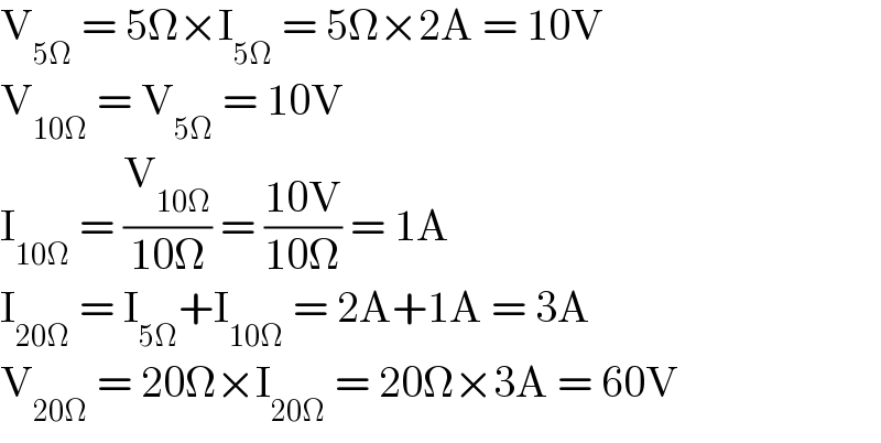 V_(5Ω)  = 5Ω×I_(5Ω)  = 5Ω×2A = 10V  V_(10Ω)  = V_(5Ω)  = 10V  I_(10Ω)  = (V_(10Ω) /(10Ω)) = ((10V)/(10Ω)) = 1A  I_(20Ω)  = I_(5Ω) +I_(10Ω)  = 2A+1A = 3A  V_(20Ω)  = 20Ω×I_(20Ω)  = 20Ω×3A = 60V  