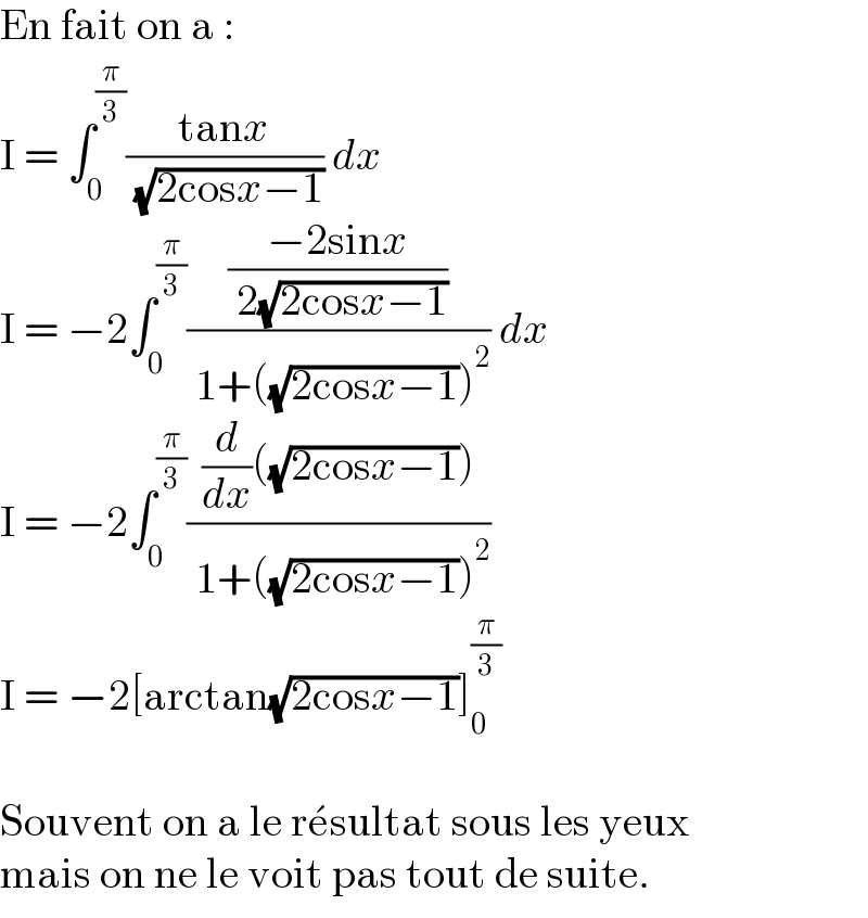 En fait on a :  I = ∫_0 ^(π/3) ((tanx)/( (√(2cosx−1)))) dx  I = −2∫_0 ^(π/3) (((−2sinx)/( 2(√(2cosx−1))))/( 1+((√(2cosx−1)))^2 )) dx  I = −2∫_0 ^(π/3) (((d/dx)((√(2cosx−1))))/( 1+((√(2cosx−1)))^2 ))  I = −2[arctan(√(2cosx−1))]_0 ^(π/3)     Souvent on a le re^� sultat sous les yeux  mais on ne le voit pas tout de suite.  