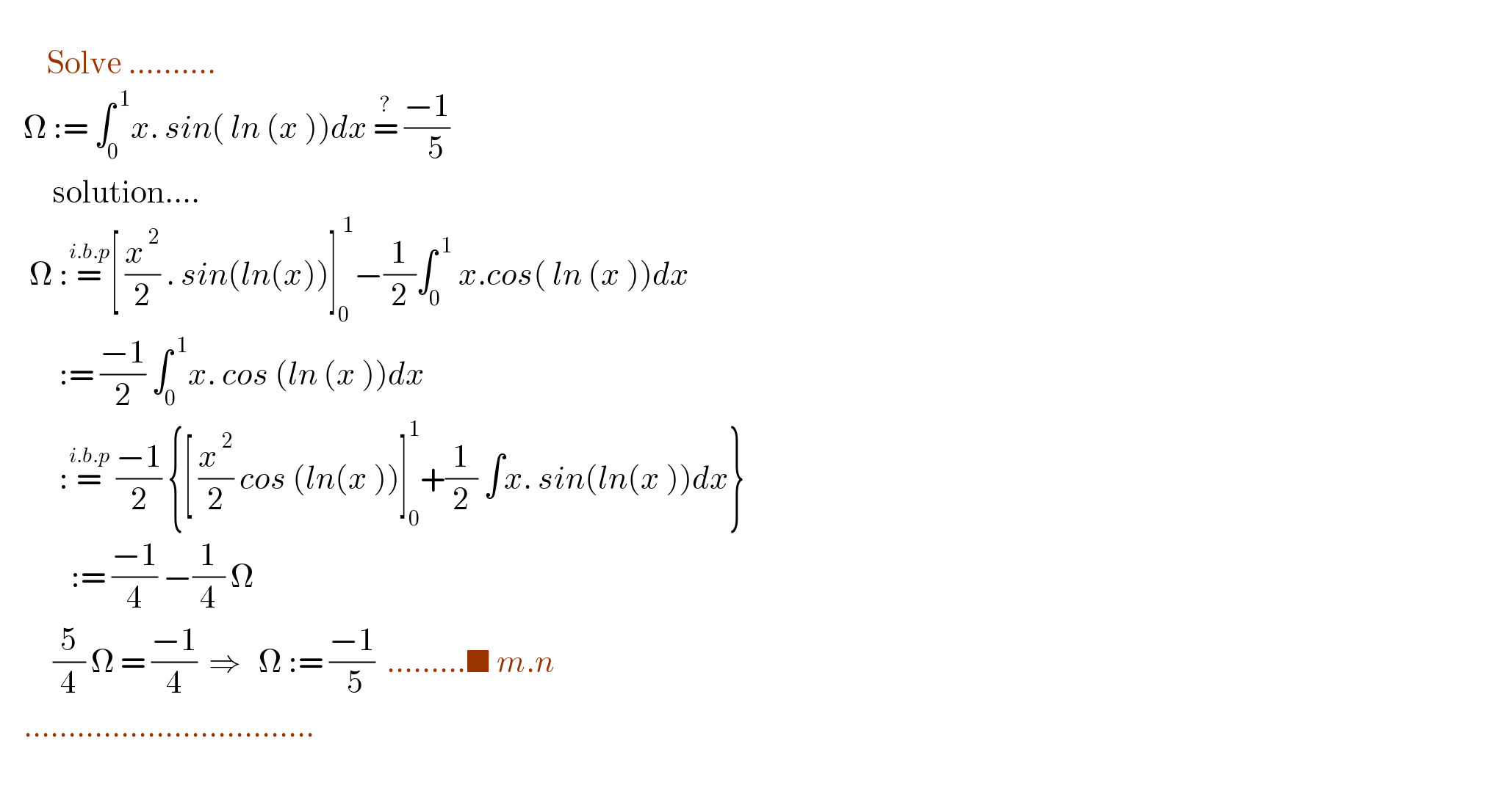           Solve ..........      Ω := ∫_0 ^( 1) x. sin( ln (x ))dx =^?  ((−1)/(   5))            solution....       Ω :=^(i.b.p) [ (x^( 2) /2) . sin(ln(x))]_0 ^( 1) −(1/2)∫_0 ^( 1)  x.cos( ln (x ))dx            := ((−1)/2) ∫_0 ^( 1) x. cos (ln (x ))dx            :=^(i.b.p)  ((−1)/2) {[ (x^( 2) /2) cos (ln(x ))]_0 ^1 +(1/2) ∫x. sin(ln(x ))dx}              := ((−1)/4) −(1/4) Ω           (5/4) Ω = ((−1)/4)  ⇒   Ω := ((−1)/( 5))  .........■ m.n      .................................             