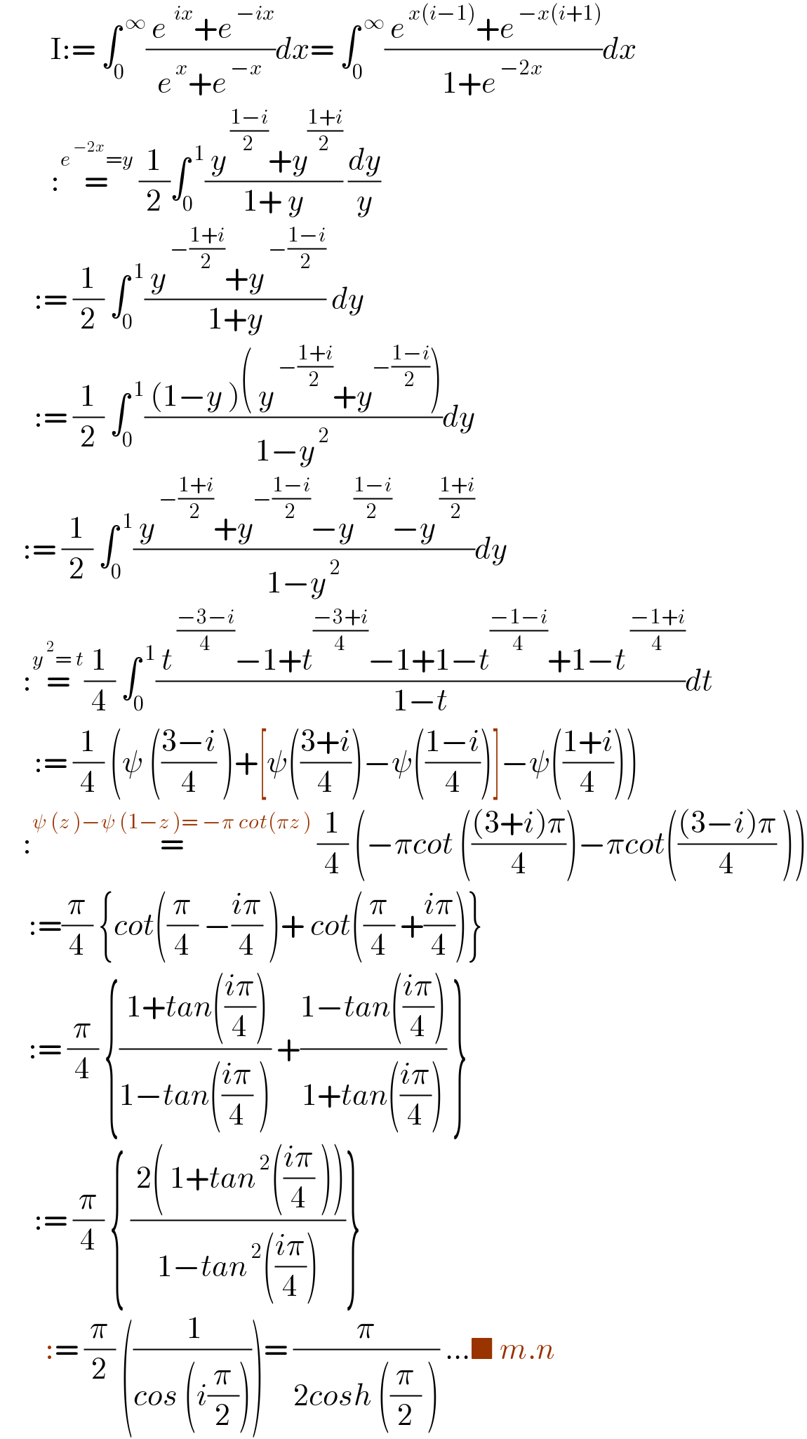          I:= ∫_0 ^( ∞) (( e^(  ix) +e^( −ix) )/(e^( x) +e^( −x) ))dx= ∫_0 ^( ∞) (( e^( x(i−1)) +e^( −x(i+1)) )/(1+e^( −2x) ))dx           :=^(e^( −2x) =y)  (1/2)∫_0 ^( 1) (( y^( ((1−i)/2)) +y^((1+i)/2) )/(1+ y)) (dy/y)        := (1/2) ∫_0 ^( 1) (( y^( −((1+i)/2)) +y^( −((1−i)/2)) )/(1+y)) dy        := (1/2) ∫_0 ^( 1) (( (1−y )( y^( −((1+i)/2)) +y^(−((1−i)/2)) ))/(1−y^( 2) ))dy      := (1/2) ∫_0 ^( 1) (( y^( −((1+i)/2)) +y^(−((1−i)/2)) −y^((1−i)/2) −y^( ((1+i)/2)) )/(1−y^( 2) ))dy      :=^(y^( 2) = t) (1/4) ∫_0 ^( 1) (( t^( ((−3−i)/4)) −1+t^((−3+i)/4) −1+1−t^((−1−i)/4) +1−t^( ((−1+i)/4)) )/(1−t))dt        := (1/4) (ψ (((3−i)/4) )+[ψ(((3+i)/4))−ψ(((1−i)/4))]−ψ(((1+i)/4)))      :=^(ψ (z )−ψ (1−z )= −π cot(πz ))  (1/4) (−πcot ((((3+i)π)/4))−πcot((((3−i)π)/4) ))       :=(π/4) {cot((π/4) −((iπ)/4) )+ cot((π/4) +((iπ)/4))}       := (π/4) {(( 1+tan(((iπ)/4)))/(1−tan(((iπ)/4) ))) +((1−tan(((iπ)/4)))/(1+tan(((iπ)/4)))) }        := (π/4) { (( 2( 1+tan^( 2) (((iπ)/4) )))/(1−tan^( 2) (((iπ)/4))))}          := (π/2) ((( 1)/(cos (i(π/2)))))= (π/(2cosh ((π/2) ))) ...■ m.n  