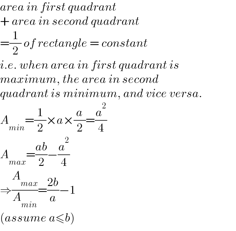 area in first quadrant   + area in second quadrant   =(1/2) of rectangle = constant  i.e. when area in first quadrant is  maximum, the area in second   quadrant is minimum, and vice versa.  A_(min) =(1/2)×a×(a/2)=(a^2 /4)  A_(max) =((ab)/2)−(a^2 /4)  ⇒(A_(max) /A_(min) )=((2b)/a)−1  (assume a≤b)  