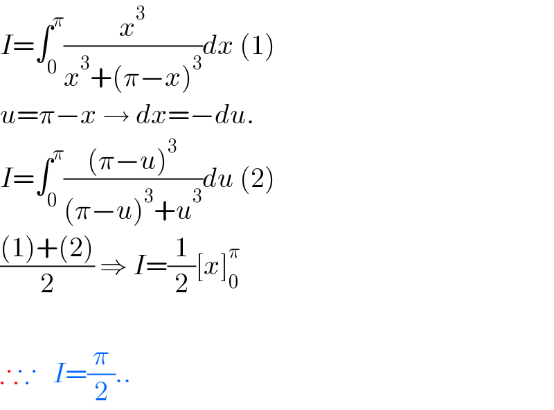 I=∫_0 ^π (x^3 /(x^3 +(π−x)^3 ))dx (1)  u=π−x → dx=−du.  I=∫_0 ^π (((π−u)^3 )/((π−u)^3 +u^3 ))du (2)  (((1)+(2))/2) ⇒ I=(1/2)[x]_0 ^π     ∴∵   I=(π/2)..  
