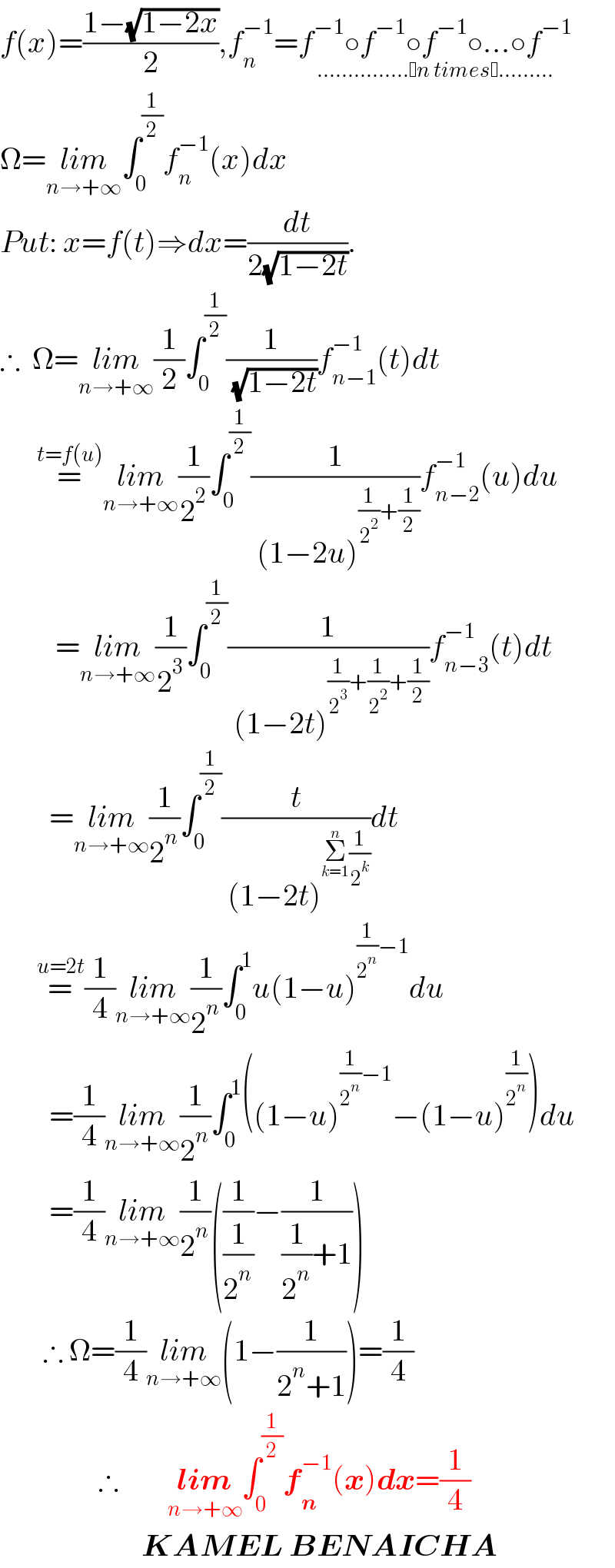 f(x)=((1−(√(1−2x)))/2),f_n ^(−1) =f^(−1) ○f^(−1) ○f^(−1) ○...○f^(−1) _(............... n times .........)   Ω=lim_(n→+∞) ∫_0 ^(1/2) f_n ^(−1) (x)dx  Put: x=f(t)⇒dx=(dt/(2(√(1−2t)))).  ∴  Ω=lim_(n→+∞) (1/2)∫_0 ^(1/2) (1/( (√(1−2t))))f_(n−1) ^(−1) (t)dt        =^(t=f(u)) lim_(n→+∞) (1/2^2 )∫_0 ^(1/2) (1/( (1−2u)^((1/2^2 )+(1/2)) ))f_(n−2) ^(−1) (u)du           =lim_(n→+∞) (1/2^3 )∫_0 ^(1/2) (1/( (1−2t)^((1/2^3 )+(1/2^2 )+(1/2)) ))f_(n−3) ^(−1) (t)dt          =lim_(n→+∞) (1/2^n )∫_0 ^(1/2) (t/( (1−2t)^(Σ_(k=1) ^n (1/2^k )) ))dt        =^(u=2t) (1/4)lim_(n→+∞) (1/2^n )∫_0 ^1 u(1−u)^((1/2^n )−1) du          =(1/4)lim_(n→+∞) (1/2^n )∫_0 ^1 ((1−u)^((1/2^n )−1) −(1−u)^(1/2^n ) )du          =(1/4)lim_(n→+∞) (1/2^n )((1/(1/2^n ))−(1/((1/2^n )+1)))         ∴ Ω=(1/4)lim_(n→+∞) (1−(1/(2^n +1)))=(1/4)                  ∴        lim_(n→+∞) ∫_0 ^(1/2) f_n ^(−1) (x)dx=(1/4)                         KAMEL BENAICHA  