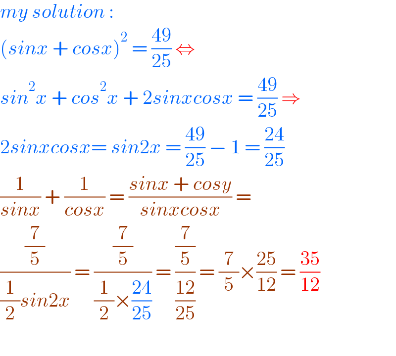 my solution :  (sinx + cosx)^2  = ((49)/(25)) ⇔   sin^2 x + cos^2 x + 2sinxcosx = ((49)/(25)) ⇒   2sinxcosx= sin2x = ((49)/(25)) − 1 = ((24)/(25))  (1/(sinx)) + (1/(cosx)) = ((sinx + cosy)/(sinxcosx)) =  ((7/5)/((1/2)sin2x)) = ((7/5)/((1/2)×((24)/(25)))) = ((7/5)/((12)/(25))) = (7/5)×((25)/(12)) = ((35)/(12))    