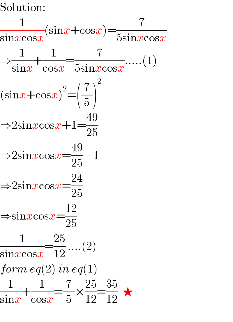Solution:  (1/(sinxcosx))(sinx+cosx)=(7/(5sinxcosx))  ⇒(1/(sinx))+(1/(cosx))=(7/(5sinxcosx)).....(1)  (sinx+cosx)^2 =((7/5))^2   ⇒2sinxcosx+1=((49)/(25))  ⇒2sinxcosx=((49)/(25))−1  ⇒2sinxcosx=((24)/(25))  ⇒sinxcosx=((12)/(25))  (1/(sinxcosx))=((25)/(12)) ....(2)  form eq(2) in eq(1)  (1/(sinx))+(1/(cosx))=(7/5)×((25)/(12))=((35)/(12))  ★    