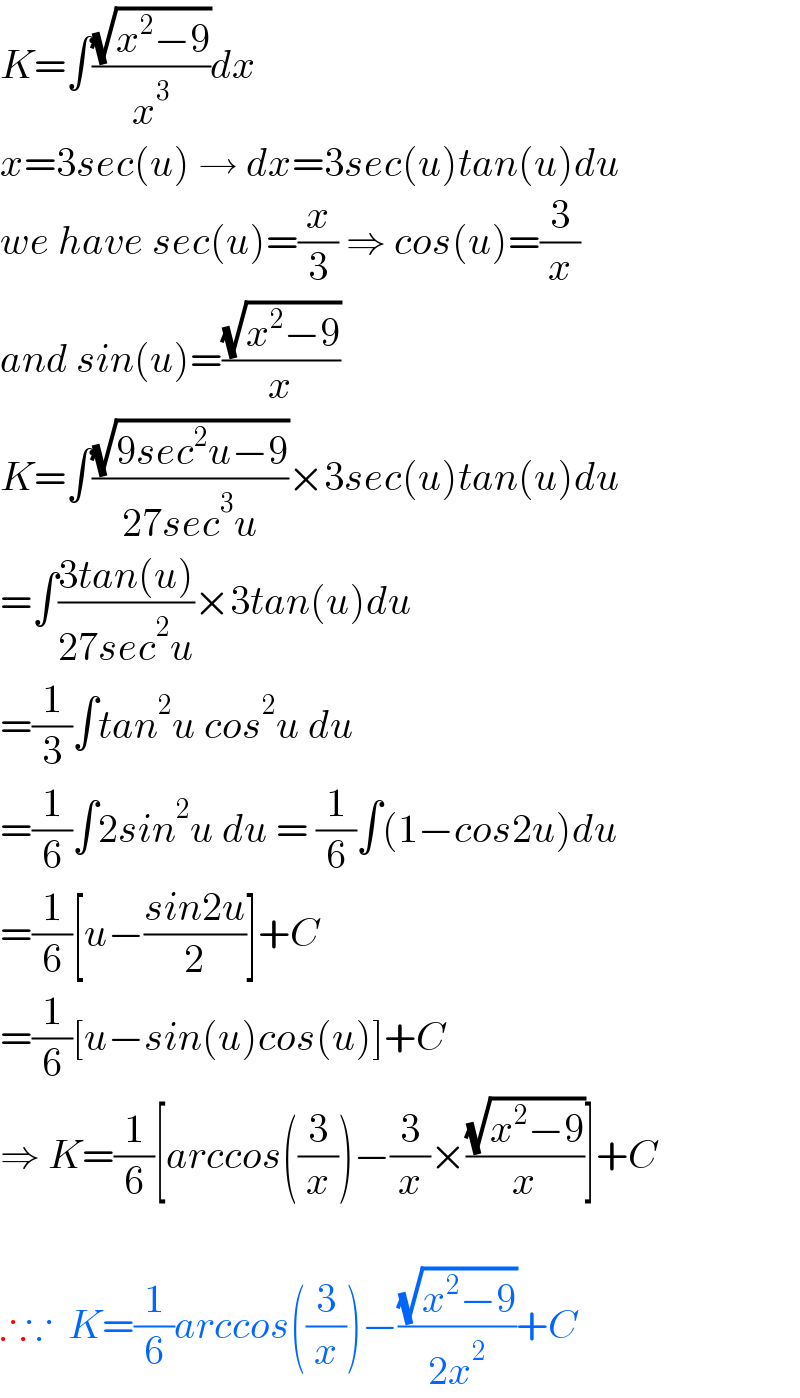 K=∫((√(x^2 −9))/x^3 )dx  x=3sec(u) → dx=3sec(u)tan(u)du  we have sec(u)=(x/3) ⇒ cos(u)=(3/x)  and sin(u)=((√(x^2 −9))/x)  K=∫((√(9sec^2 u−9))/(27sec^3 u))×3sec(u)tan(u)du  =∫((3tan(u))/(27sec^2 u))×3tan(u)du  =(1/3)∫tan^2 u cos^2 u du  =(1/6)∫2sin^2 u du = (1/6)∫(1−cos2u)du  =(1/6)[u−((sin2u)/2)]+C  =(1/6)[u−sin(u)cos(u)]+C  ⇒ K=(1/6)[arccos((3/x))−(3/x)×((√(x^2 −9))/x)]+C    ∴∵  K=(1/6)arccos((3/x))−((√(x^2 −9))/(2x^2 ))+C  