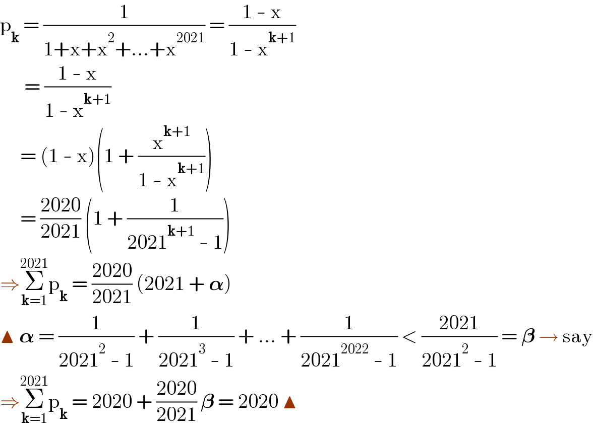 p_k  = (1/(1+x+x^2 +...+x^(2021) )) = ((1 - x)/(1 - x^(k+1) ))        = ((1 - x)/(1 - x^(k+1) ))       = (1 - x)(1 + (x^(k+1) /(1 - x^(k+1) )))       = ((2020)/(2021)) (1 + (1/(2021^(k+1)  - 1)))  ⇒Σ_(k=1) ^(2021) p_k  = ((2020)/(2021)) (2021 + 𝛂)  ▲ 𝛂 = (1/(2021^2  - 1)) + (1/(2021^3  - 1)) + ... + (1/(2021^(2022)  - 1)) < ((2021)/(2021^2  - 1)) = 𝛃 → say  ⇒Σ_(k=1) ^(2021) p_k  = 2020 + ((2020)/(2021)) 𝛃 = 2020 ▲  