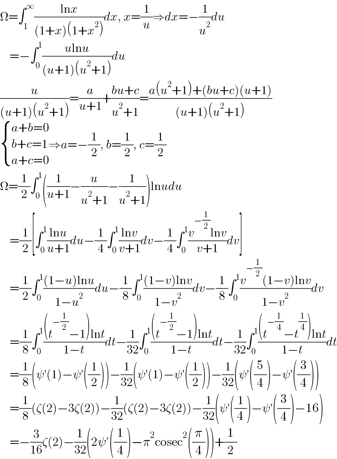 Ω=∫_1 ^∞ ((lnx)/((1+x)(1+x^2 )))dx, x=(1/u)⇒dx=−(1/u^2 )du      =−∫_0 ^1 ((ulnu)/((u+1)(u^2 +1)))du  (u/((u+1)(u^2 +1)))=(a/(u+1))+((bu+c)/(u^2 +1))=((a(u^2 +1)+(bu+c)(u+1))/((u+1)(u^2 +1)))   { ((a+b=0)),((b+c=1)),((a+c=0)) :}⇒a=−(1/2), b=(1/2), c=(1/2)  Ω=(1/2)∫_0 ^1 ((1/(u+1))−(u/(u^2 +1))−(1/(u^2 +1)))lnudu      =(1/2)[∫_0 ^1 ((lnu)/(u+1))du−(1/4)∫_0 ^1 ((lnv)/(v+1))dv−(1/4)∫_0 ^1 ((v^(−(1/2)) lnv)/(v+1))dv]      =(1/2)∫_0 ^1 (((1−u)lnu)/(1−u^2 ))du−(1/8)∫_0 ^1 (((1−v)lnv)/(1−v^2 ))dv−(1/8)∫_0 ^1 ((v^(−(1/2)) (1−v)lnv)/(1−v^2 ))dv      =(1/8)∫_0 ^1 (((t^(−(1/2)) −1)lnt)/(1−t))dt−(1/(32))∫_0 ^1 (((t^(−(1/2)) −1)lnt)/(1−t))dt−(1/(32))∫_0 ^1 (((t^(−(1/4)) −t^(1/4) )lnt)/(1−t))dt      =(1/8)(ψ′(1)−ψ′((1/2)))−(1/(32))(ψ′(1)−ψ′((1/2)))−(1/(32))(ψ′((5/4))−ψ′((3/4)))      =(1/8)(ζ(2)−3ζ(2))−(1/(32))(ζ(2)−3ζ(2))−(1/(32))(ψ′((1/4))−ψ′((3/4))−16)      =−(3/(16))ζ(2)−(1/(32))(2ψ′((1/4))−π^2 cosec^2 ((π/4)))+(1/2)  