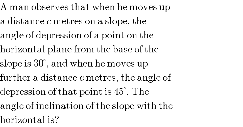A man observes that when he moves up  a distance c metres on a slope, the  angle of depression of a point on the  horizontal plane from the base of the  slope is 30°, and when he moves up  further a distance c metres, the angle of  depression of that point is 45°. The  angle of inclination of the slope with the  horizontal is?  