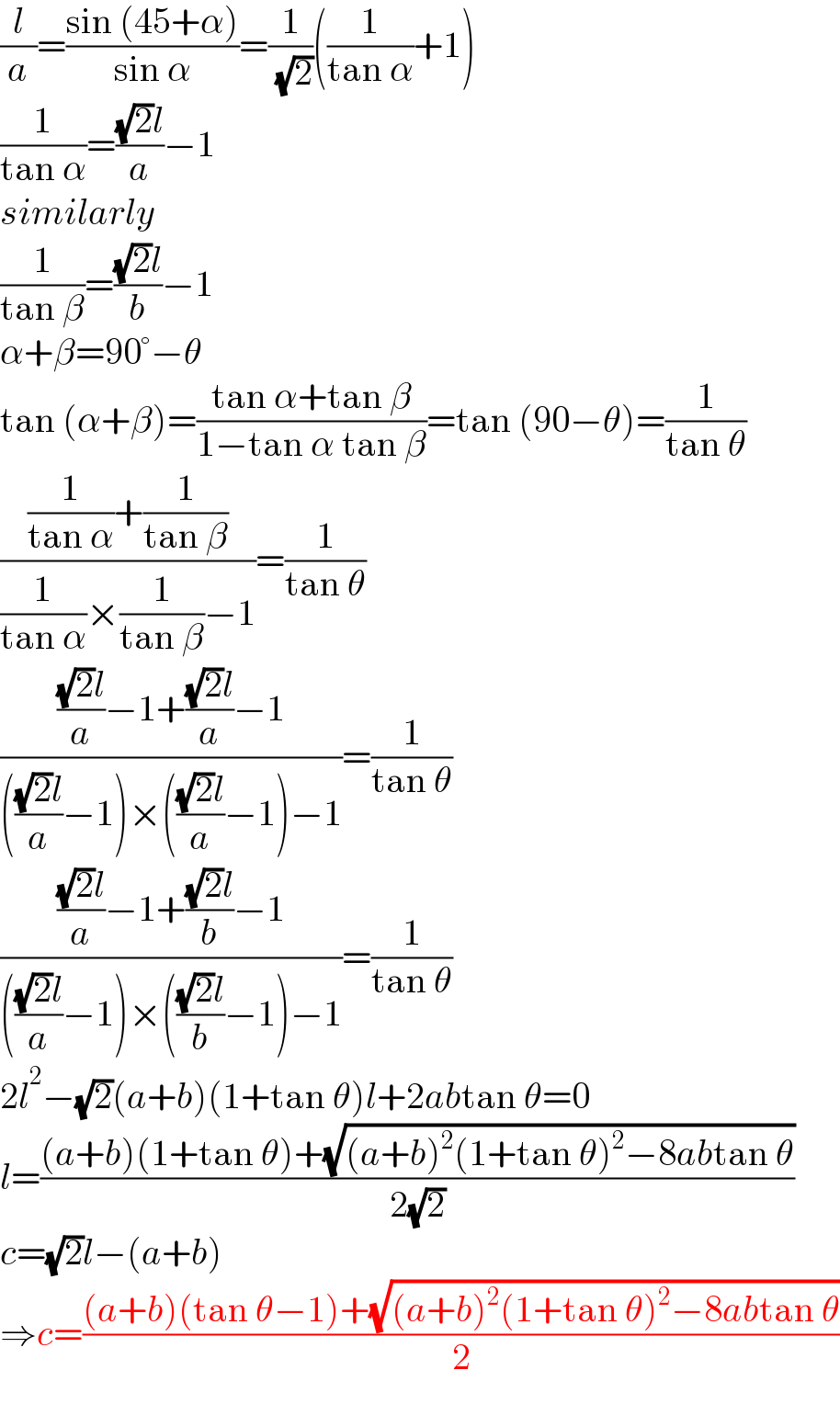 (l/a)=((sin (45+α))/(sin α))=(1/( (√2)))((1/(tan α))+1)  (1/(tan α))=(((√2)l)/a)−1  similarly  (1/(tan β))=(((√2)l)/b)−1  α+β=90°−θ  tan (α+β)=((tan α+tan β)/(1−tan α tan β))=tan (90−θ)=(1/(tan θ))  (((1/(tan α))+(1/(tan β)))/((1/(tan α))×(1/(tan β))−1))=(1/(tan θ))  (((((√2)l)/a)−1+(((√2)l)/a)−1)/(((((√2)l)/a)−1)×((((√2)l)/a)−1)−1))=(1/(tan θ))  (((((√2)l)/a)−1+(((√2)l)/b)−1)/(((((√2)l)/a)−1)×((((√2)l)/b)−1)−1))=(1/(tan θ))  2l^2 −(√2)(a+b)(1+tan θ)l+2abtan θ=0  l=(((a+b)(1+tan θ)+(√((a+b)^2 (1+tan θ)^2 −8abtan θ)))/(2(√2)))  c=(√2)l−(a+b)  ⇒c=(((a+b)(tan θ−1)+(√((a+b)^2 (1+tan θ)^2 −8abtan θ)))/2)  