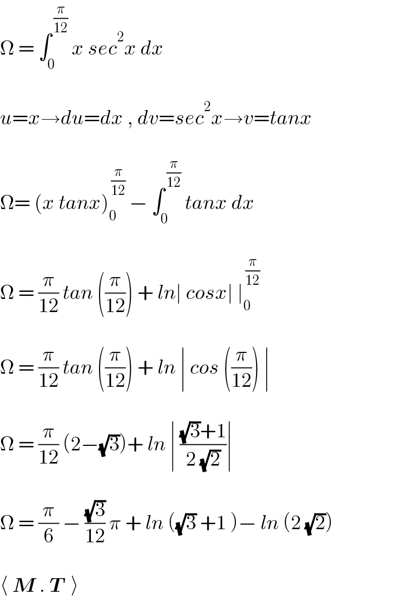 Ω = ∫_0 ^( (π/(12)))  x sec^2 x dx    u=x→du=dx , dv=sec^2 x→v=tanx    Ω= (x tanx)_0 ^( (π/(12)))  − ∫_0 ^( (π/(12)))  tanx dx    Ω = (π/(12)) tan ((π/(12))) + ln∣ cosx∣ ∣_0 ^( (π/(12)))     Ω = (π/(12)) tan ((π/(12))) + ln ∣ cos ((π/(12))) ∣    Ω = (π/(12)) (2−(√3))+ ln ∣ (((√3)+1)/(2 (√2)))∣     Ω = (π/6) − ((√3)/(12)) π + ln ((√3) +1 )− ln (2 (√2))    ⟨ M . T  ⟩  