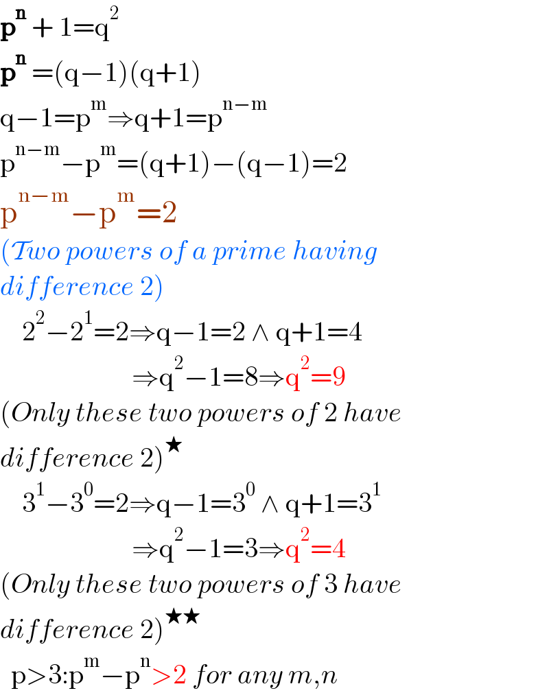p^n  + 1=q^2   p^n  =(q−1)(q+1)  q−1=p^m ⇒q+1=p^(n−m)   p^(n−m) −p^m =(q+1)−(q−1)=2  p^(n−m) −p^m =2  (Two powers of a prime having   difference 2)      2^2 −2^1 =2⇒q−1=2 ∧ q+1=4                          ⇒q^2 −1=8⇒q^2 =9  (Only these two powers of 2 have   difference 2)^★       3^1 −3^0 =2⇒q−1=3^0  ∧ q+1=3^1                           ⇒q^2 −1=3⇒q^2 =4  (Only these two powers of 3 have   difference 2)^(★★)     p>3:p^m −p^n >2 for any m,n  