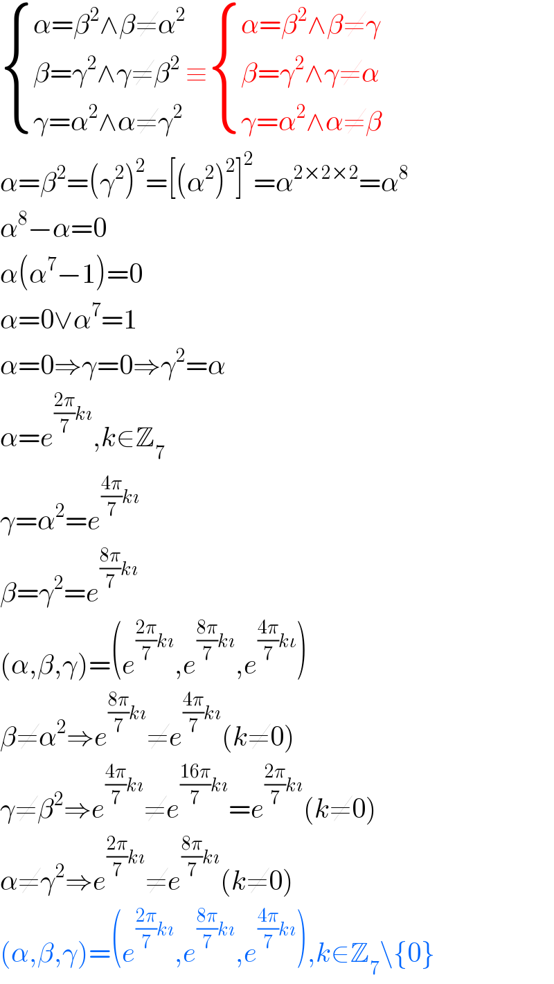  { ((α=β^2 ∧β≠α^2 )),((β=γ^2 ∧γ≠β^2 )),((γ=α^2 ∧α≠γ^2 )) :}≡ { ((α=β^2 ∧β≠γ)),((β=γ^2 ∧γ≠α)),((γ=α^2 ∧α≠β)) :}  α=β^2 =(γ^2 )^2 =[(α^2 )^2 ]^2 =α^(2×2×2) =α^8   α^8 −α=0  α(α^7 −1)=0  α=0∨α^7 =1  α=0⇒γ=0⇒γ^2 =α  α=e^(((2π)/7)kı) ,k∈Z_7   γ=α^2 =e^(((4π)/7)kı)   β=γ^2 =e^(((8π)/7)kı)   (α,β,γ)=(e^(((2π)/7)kı) ,e^(((8π)/7)kı) ,e^(((4π)/7)kι) )  β≠α^2 ⇒e^(((8π)/7)kı) ≠e^(((4π)/7)kı) (k≠0)  γ≠β^2 ⇒e^(((4π)/7)kı) ≠e^(((16π)/7)kı) =e^(((2π)/7)kı) (k≠0)  α≠γ^2 ⇒e^(((2π)/7)kı) ≠e^(((8π)/7)kı) (k≠0)  (α,β,γ)=(e^(((2π)/7)kı) ,e^(((8π)/7)kı) ,e^(((4π)/7)kı) ),k∈Z_7 \{0}  