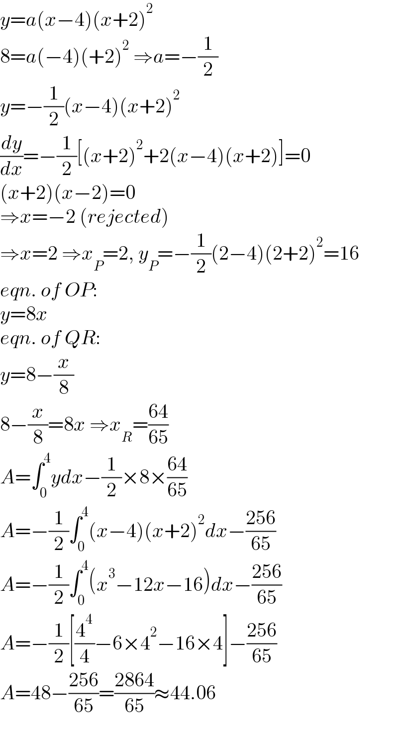 y=a(x−4)(x+2)^2   8=a(−4)(+2)^2  ⇒a=−(1/2)  y=−(1/2)(x−4)(x+2)^2   (dy/dx)=−(1/2)[(x+2)^2 +2(x−4)(x+2)]=0  (x+2)(x−2)=0  ⇒x=−2 (rejected)  ⇒x=2 ⇒x_P =2, y_P =−(1/2)(2−4)(2+2)^2 =16  eqn. of OP:  y=8x  eqn. of QR:  y=8−(x/8)  8−(x/8)=8x ⇒x_R =((64)/(65))  A=∫_0 ^4 ydx−(1/2)×8×((64)/(65))  A=−(1/2)∫_0 ^4 (x−4)(x+2)^2 dx−((256)/(65))  A=−(1/2)∫_0 ^4 (x^3 −12x−16)dx−((256)/(65))  A=−(1/2)[(4^4 /4)−6×4^2 −16×4]−((256)/(65))  A=48−((256)/(65))=((2864)/(65))≈44.06  