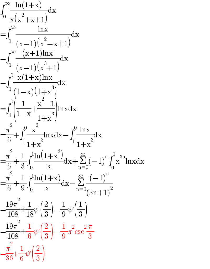 ∫_0 ^∞ ((ln(1+x))/(x(x^2 +x+1)))dx  =∫_1 ^∞ ((lnx)/((x−1)(x^2 −x+1)))dx  =∫_1 ^∞ (((x+1)lnx)/((x−1)(x^3 +1)))dx  =∫_1 ^0 ((x(1+x)lnx)/((1−x)(1+x^3 )))dx  =∫_1 ^0 ((1/(1−x))+((x^2 −1)/(1+x^3 )))lnxdx  =(π^2 /6)+∫_1 ^0 (x^2 /(1+x^3 ))lnxdx−∫_1 ^0 ((lnx)/(1+x^3 ))dx  =(π^2 /6)+(1/3)∫_0 ^1 ((ln(1+x^3 ))/x)dx+Σ_(n=0) ^∞ (−1)^n ∫_0 ^1 x^(3n) lnxdx  =(π^2 /6)+(1/9)∫_0 ^1 ((ln(1+x))/x)dx−Σ_(n=0) ^∞ (((−1)^n )/((3n+1)^2 ))  =((19π^2 )/(108))+(1/(18))ψ′((2/3))−(1/9)ψ′((1/3))  =((19π^2 )/(108))+(1/6)ψ′((2/3))−(1/9)π^2 csc^2 (π/3)  =(π^2 /(36))+(1/6)ψ′((2/3))  