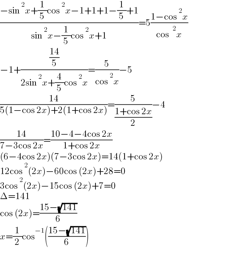 ((−sin^2 x+(1/5)cos^2 x−1+1+1−(1/5)+1)/(sin^2 x−(1/5)cos^2 x+1))=5((1−cos^2 x)/(cos ^2 x))  −1+(((14)/5)/(2sin^2 x+(4/5)cos^2 x))=(5/(cos^2 x))−5  ((14)/(5(1−cos 2x)+2(1+cos 2x)))=(5/((1+cos 2x)/2))−4  ((14)/(7−3cos 2x))=((10−4−4cos 2x)/(1+cos 2x))  (6−4cos 2x)(7−3cos 2x)=14(1+cos 2x)  12cos^2 (2x)−60cos (2x)+28=0  3cos^2 (2x)−15cos (2x)+7=0  Δ=141  cos (2x)=((15−(√(141)))/6)    x=(1/2)cos^(−1) (((15−(√(141)))/6))  