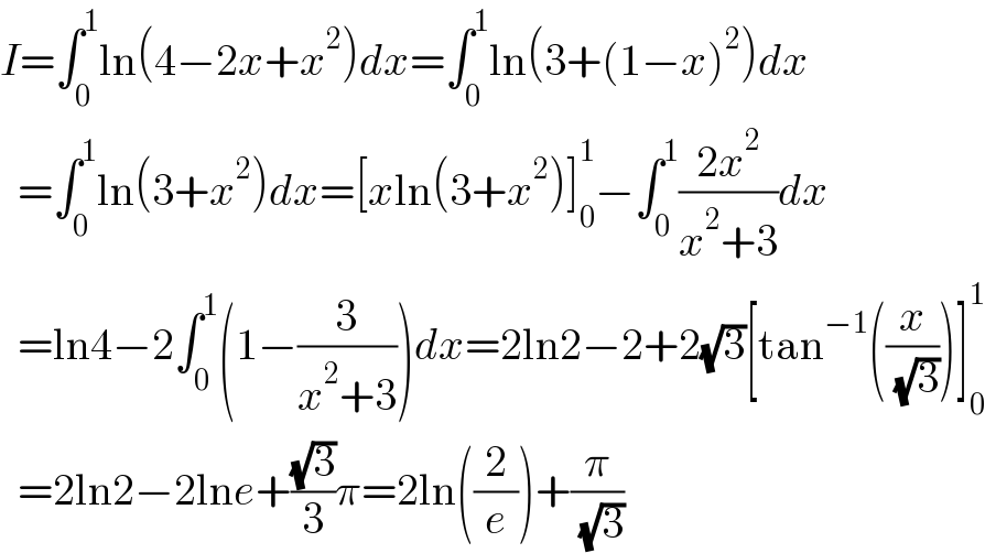 I=∫_0 ^1 ln(4−2x+x^2 )dx=∫_0 ^1 ln(3+(1−x)^2 )dx    =∫_0 ^1 ln(3+x^2 )dx=[xln(3+x^2 )]_0 ^1 −∫_0 ^1 ((2x^2 )/(x^2 +3))dx    =ln4−2∫_0 ^1 (1−(3/(x^2 +3)))dx=2ln2−2+2(√3)[tan^(−1) ((x/( (√3))))]_0 ^1     =2ln2−2lne+((√3)/3)π=2ln((2/e))+(π/( (√3)))  