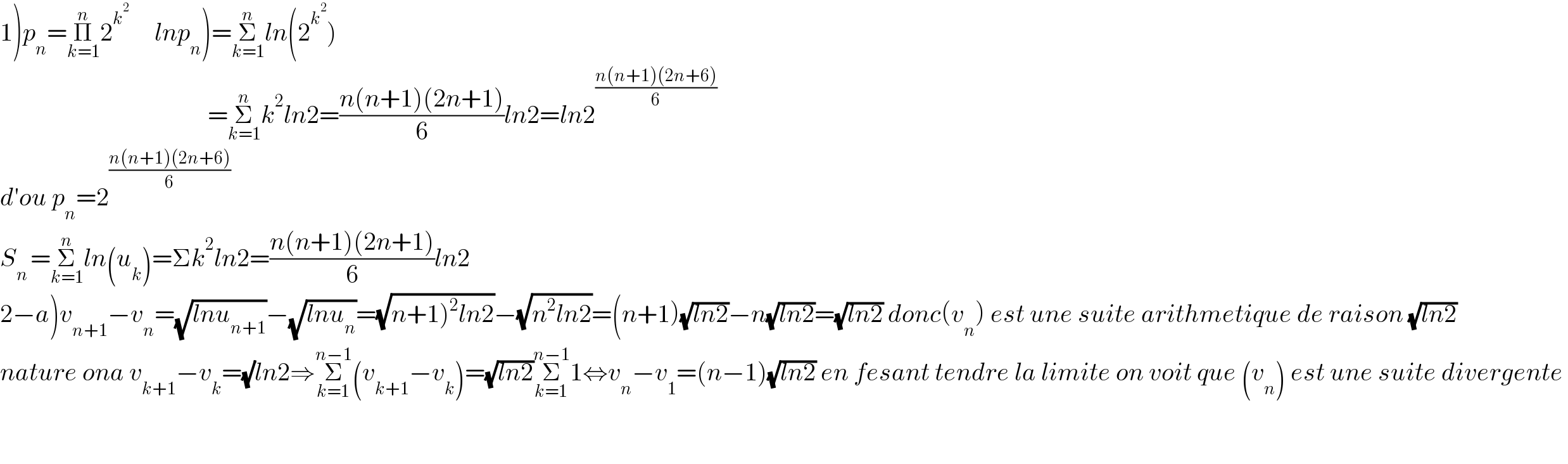 1)p_n =Π_(k=1) ^n 2^k^2       lnp_n )=Σ_(k=1) ^n ln(2^k^2  )                                           =Σ_(k=1) ^n k^2 ln2=((n(n+1)(2n+1))/6)ln2=ln2^((n(n+1)(2n+6))/6)   d′ou p_n =2^((n(n+1)(2n+6))/6)   S_(n ) =Σ_(k=1) ^n ln(u_k )=Σk^2 ln2=((n(n+1)(2n+1))/6)ln2  2−a)v_(n+1) −v_n =(√(lnu_(n+1) ))−(√(lnu_n ))=(√(n+1)^2 ln2))−(√(n^2 ln2))=(n+1)(√(ln2))−n(√(ln2))=(√(ln2)) donc(v_n ) est une suite arithmetique de raison (√(ln2))  nature ona v_(k+1) −v_k =(√)ln2⇒Σ_(k=1) ^(n−1) (v_(k+1) −v_k )=(√(ln2))Σ_(k=1) ^(n−1) 1⇔v_n −v_1 =(n−1)(√(ln2)) en fesant tendre la limite on voit que (v_n ) est une suite divergente       