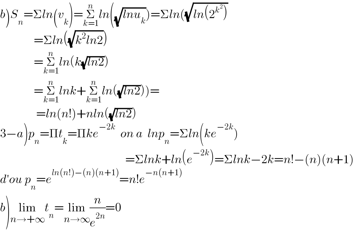 b)S_n =Σln(v_k )=Σ_(k=1) ^n ln((√(lnu_k )))=Σln((√(ln(2^k^2  )))                =Σln((√(k^2 ln2)))                =Σ_(k=1) ^n ln(k(√(ln2)))                =Σ_(k=1) ^n lnk+Σ_(k=1) ^n ln((√(ln2))))=                 =ln(n!)+nln((√(ln2)))  3−a)p_n =Πt_k =Πke^(−2k)   on a  lnp_n =Σln(ke^(−2k) )                                                      =Σlnk+ln(e^(−2k) )=Σlnk−2k=n!−(n)(n+1)  d′ou p_n =e^(ln(n!)−(n)(n+1)) =n!e^(−n(n+1))   b)lim_(n→+∞) t_n =lim_(n→∞) (n/e^(2n) )=0  