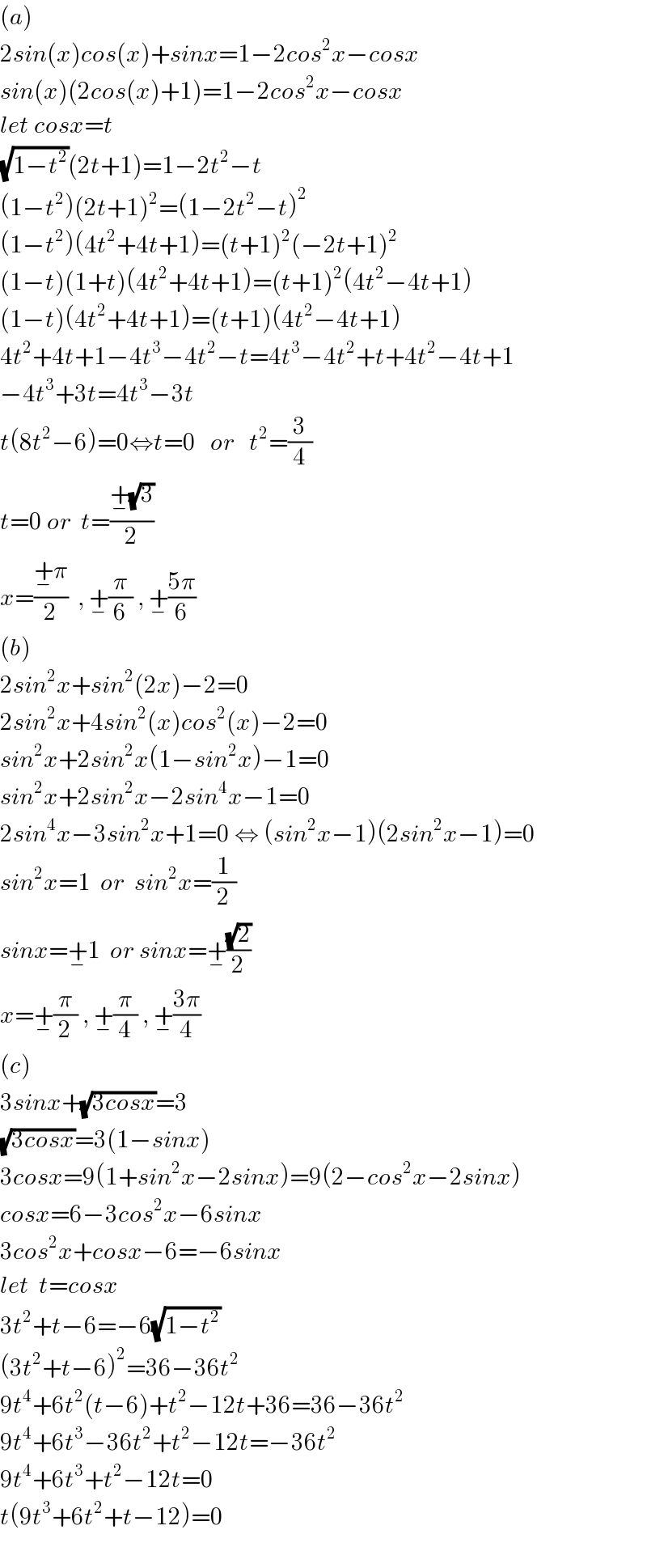 (a)  2sin(x)cos(x)+sinx=1−2cos^2 x−cosx  sin(x)(2cos(x)+1)=1−2cos^2 x−cosx  let cosx=t  (√(1−t^2 ))(2t+1)=1−2t^2 −t  (1−t^2 )(2t+1)^2 =(1−2t^2 −t)^2   (1−t^2 )(4t^2 +4t+1)=(t+1)^2 (−2t+1)^2   (1−t)(1+t)(4t^2 +4t+1)=(t+1)^2 (4t^2 −4t+1)  (1−t)(4t^2 +4t+1)=(t+1)(4t^2 −4t+1)  4t^2 +4t+1−4t^3 −4t^2 −t=4t^3 −4t^2 +t+4t^2 −4t+1  −4t^3 +3t=4t^3 −3t  t(8t^2 −6)=0⇔t=0   or   t^2 =(3/4)  t=0 or  t=((+_− (√3))/2)  x=((+_− π)/2)  , +_− (π/6) , +_− ((5π)/6)  (b)  2sin^2 x+sin^2 (2x)−2=0  2sin^2 x+4sin^2 (x)cos^2 (x)−2=0  sin^2 x+2sin^2 x(1−sin^2 x)−1=0  sin^2 x+2sin^2 x−2sin^4 x−1=0  2sin^4 x−3sin^2 x+1=0 ⇔ (sin^2 x−1)(2sin^2 x−1)=0  sin^2 x=1  or  sin^2 x=(1/2)  sinx=+_− 1  or sinx=+_− ((√2)/2)  x=+_− (π/2) , +_− (π/4) , +_− ((3π)/4)  (c)  3sinx+(√(3cosx))=3  (√(3cosx))=3(1−sinx)  3cosx=9(1+sin^2 x−2sinx)=9(2−cos^2 x−2sinx)  cosx=6−3cos^2 x−6sinx  3cos^2 x+cosx−6=−6sinx  let  t=cosx  3t^2 +t−6=−6(√(1−t^2 ))  (3t^2 +t−6)^2 =36−36t^2   9t^4 +6t^2 (t−6)+t^2 −12t+36=36−36t^2   9t^4 +6t^3 −36t^2 +t^2 −12t=−36t^2   9t^4 +6t^3 +t^2 −12t=0  t(9t^3 +6t^2 +t−12)=0    