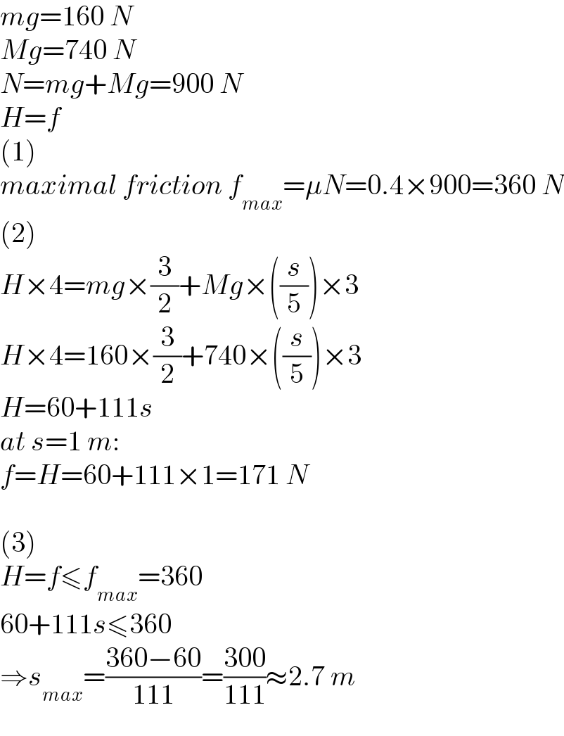 mg=160 N  Mg=740 N  N=mg+Mg=900 N  H=f  (1)  maximal friction f_(max) =μN=0.4×900=360 N  (2)  H×4=mg×(3/2)+Mg×((s/5))×3  H×4=160×(3/2)+740×((s/5))×3  H=60+111s  at s=1 m:  f=H=60+111×1=171 N    (3)  H=f≤f_(max) =360  60+111s≤360  ⇒s_(max) =((360−60)/(111))=((300)/(111))≈2.7 m  