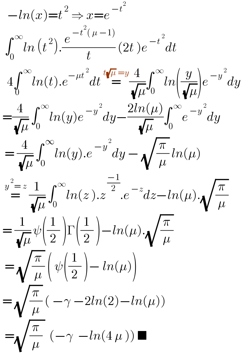    −ln(x)=t^( 2)  ⇒ x=e^( −t^2 )     ∫_0 ^( ∞) ln (t^( 2) ).(( e^( −t^2 ( μ −1)) )/t) (2t )e^( −t^( 2) ) dt     4∫^( ∞) _0 ln(t).e^(−μt^( 2) ) dt =^(t(√μ) =y) (4/( (√μ)))∫_0 ^( ∞) ln((y/( (√μ))))e^( −y^( 2) ) dy   =(4/( (√μ))) ∫_0 ^( ∞) ln(y)e^( −y^( 2) ) dy−((2ln(μ))/( (√μ)))∫_0 ^( ∞) e^( −y^( 2) ) dy    = (4/( (√μ))) ∫_0 ^( ∞) ln(y).e^( −y^( 2) ) dy − (√(π/μ)) ln(μ)    =^(y^( 2) = z)  (1/( (√μ))) ∫_0 ^( ∞) ln(z ).z^( ((−1)/2)) .e^( −z) dz−ln(μ).(√(π/μ))   = (1/( (√μ))) ψ((1/2) )Γ((1/2) )−ln(μ).(√(π/μ))    = (√(π/μ)) ( ψ((1/2) )− ln(μ))   = (√(π/μ)) ( −γ −2ln(2)−ln(μ))    =(√((π/μ) ))  (−γ  −ln(4 μ )) ■  