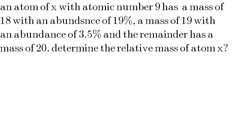an atom of x with atomic number 9 has  a mass of  18 with an abundsnce of 19%, a mass of 19 with  an abundance of 3.5% and the remainder has a   mass of 20. determine the relative mass of atom x?  