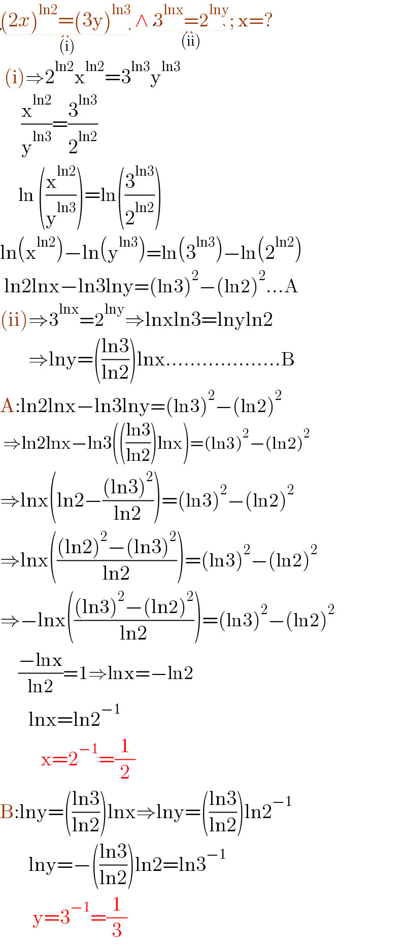 (2x)^(ln2) =(3y)^(ln3)  _((i)) ∧ 3^(lnx) =2^(lny) _((ii)) ; x=?   (i)⇒2^(ln2) x^(ln2) =3^(ln3) y^(ln3)          (x^(ln2) /y^(ln3) )=(3^(ln3) /2^(ln2) )        ln ((x^(ln2) /y^(ln3) ))=ln((3^(ln3) /2^(ln2) ))  ln(x^(ln2) )−ln(y^(ln3) )=ln(3^(ln3) )−ln(2^(ln2) )   ln2lnx−ln3lny=(ln3)^2 −(ln2)^2 ...A  (ii)⇒3^(lnx) =2^(lny) ⇒lnxln3=lnyln2         ⇒lny=(((ln3)/(ln2)))lnx...................B   A:ln2lnx−ln3lny=(ln3)^2 −(ln2)^2    ⇒ln2lnx−ln3((((ln3)/(ln2)))lnx)=(ln3)^2 −(ln2)^2   ⇒lnx(ln2−(((ln3)^2 )/(ln2)))=(ln3)^2 −(ln2)^2                 ⇒lnx((((ln2)^2 −(ln3)^2 )/(ln2)))=(ln3)^2 −(ln2)^2                 ⇒−lnx((((ln3)^2 −(ln2)^2 )/(ln2)))=(ln3)^2 −(ln2)^2                       ((−lnx)/(ln2))=1⇒lnx=−ln2         lnx=ln2^(−1)             x=2^(−1) =(1/2)  B:lny=(((ln3)/(ln2)))lnx⇒lny=(((ln3)/(ln2)))ln2^(−1)          lny=−(((ln3)/(ln2)))ln2=ln3^(−1)           y=3^(−1) =(1/3)  