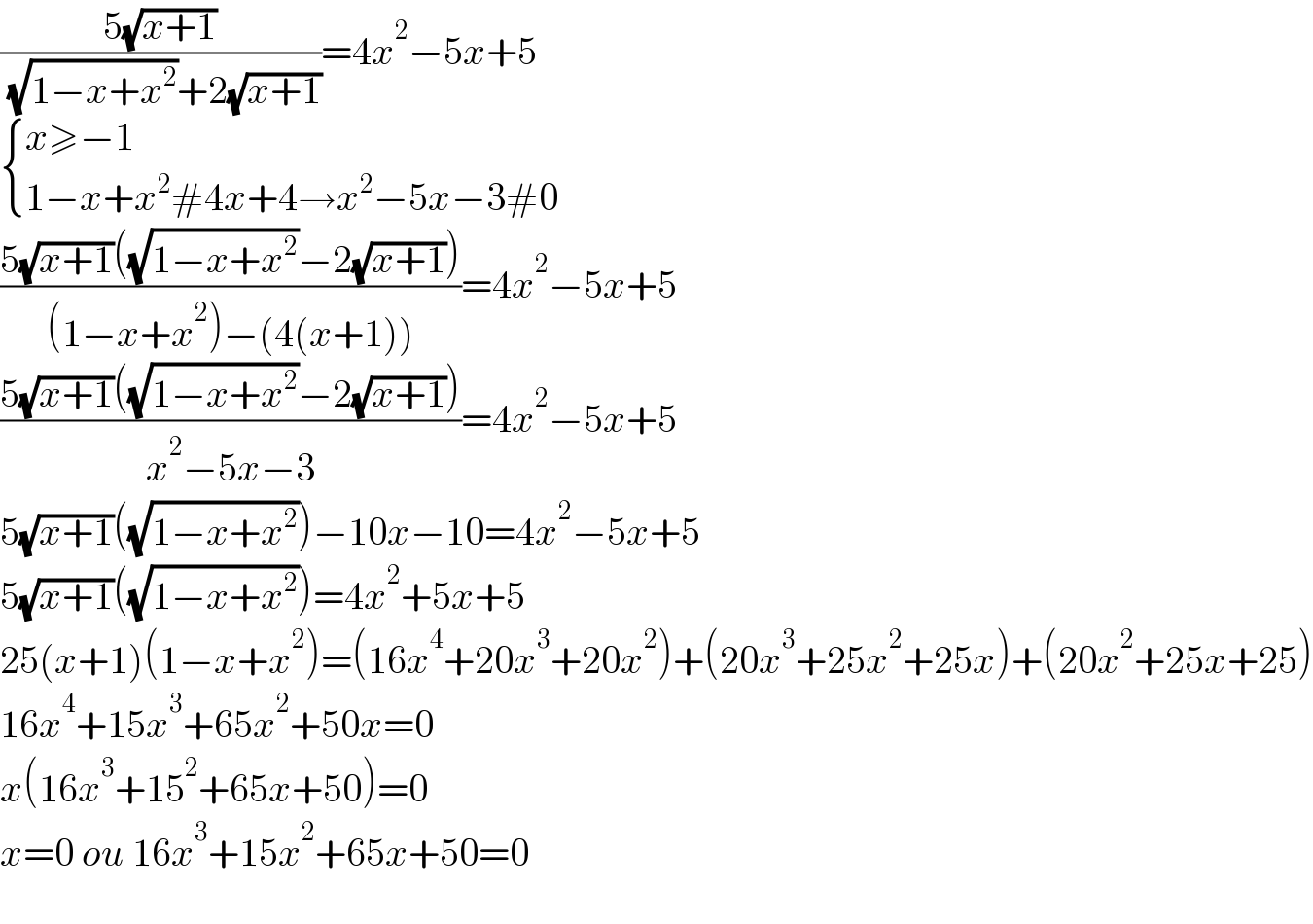 ((5(√(x+1)))/( (√(1−x+x^2 ))+2(√(x+1))))=4x^2 −5x+5   { ((x≥−1)),((1−x+x^2 #4x+4→x^2 −5x−3#0)) :}  ((5(√(x+1))((√(1−x+x^2 ))−2(√(x+1))))/((1−x+x^2 )−(4(x+1))))=4x^2 −5x+5  ((5(√(x+1))((√(1−x+x^2 ))−2(√(x+1))))/(x^2 −5x−3))=4x^2 −5x+5  5(√(x+1))((√(1−x+x^2 )))−10x−10=4x^2 −5x+5  5(√(x+1))((√(1−x+x^2 )))=4x^2 +5x+5  25(x+1)(1−x+x^2 )=(16x^4 +20x^3 +20x^2 )+(20x^3 +25x^2 +25x)+(20x^2 +25x+25)  16x^4 +15x^3 +65x^2 +50x=0  x(16x^3 +15^2 +65x+50)=0  x=0 ou 16x^3 +15x^2 +65x+50=0    