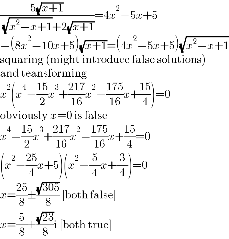 ((5(√(x+1)))/( (√(x^2 −x+1))+2(√(x+1))))=4x^2 −5x+5  −(8x^2 −10x+5)(√(x+1))=(4x^2 −5x+5)(√(x^2 −x+1))  squaring (might introduce false solutions)  and teansforming  x^2 (x^4 −((15)/2)x^3 +((217)/(16))x^2 −((175)/(16))x+((15)/4))=0  obviously x=0 is false  x^4 −((15)/2)x^3 +((217)/(16))x^2 −((175)/(16))x+((15)/4)=0  (x^2 −((25)/4)x+5)(x^2 −(5/4)x+(3/4))=0  x=((25)/8)±((√(305))/8) [both false]  x=(5/8)±((√(23))/8)i [both true]  