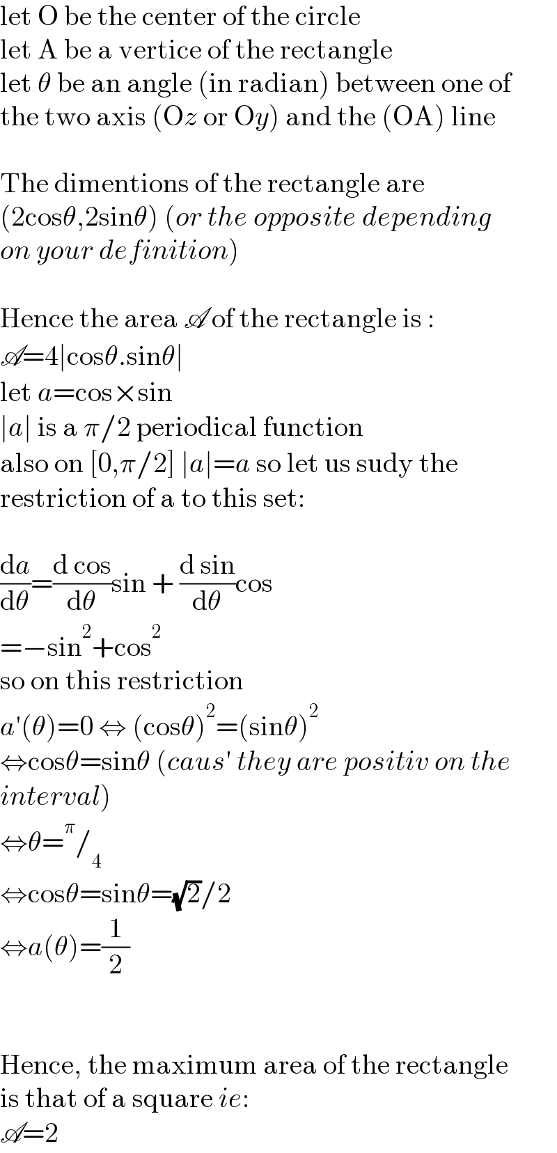 let O be the center of the circle  let A be a vertice of the rectangle  let θ be an angle (in radian) between one of  the two axis (Oz or Oy) and the (OA) line    The dimentions of the rectangle are  (2cosθ,2sinθ) (or the opposite depending  on your definition)    Hence the area A of the rectangle is :  A=4∣cosθ.sinθ∣  let a=cos×sin  ∣a∣ is a π/2 periodical function  also on [0,π/2] ∣a∣=a so let us sudy the  restriction of a to this set:    (da/dθ)=((d cos)/dθ)sin + ((d sin)/dθ)cos  =−sin^2 +cos^2   so on this restriction  a′(θ)=0 ⇔ (cosθ)^2 =(sinθ)^2   ⇔cosθ=sinθ (caus′ they are positiv on the   interval)  ⇔θ=^π /_4   ⇔cosθ=sinθ=(√2)/2  ⇔a(θ)=(1/2)      Hence, the maximum area of the rectangle  is that of a square ie:  A=2  