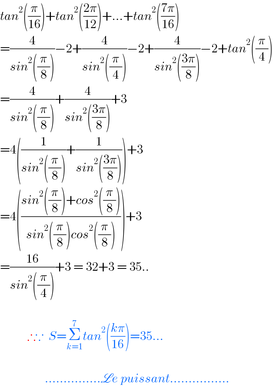 tan^2 ((π/(16)))+tan^2 (((2π)/(12)))+...+tan^2 (((7π)/(16)))  =(4/(sin^2 ((π/8))))−2+(4/(sin^2 ((π/4))))−2+(4/(sin^2 (((3π)/8))))−2+tan^2 ((π/4))  =(4/(sin^2 ((π/8))))+(4/(sin^2 (((3π)/8))))+3  =4((1/(sin^2 ((π/8))))+(1/(sin^2 (((3π)/8)))))+3  =4(((sin^2 ((π/8))+cos^2 ((π/8)))/(sin^2 ((π/8))cos^2 ((π/8)))))+3  =((16)/(sin^2 ((π/4))))+3 = 32+3 = 35..               ∴∵  S=Σ_(k=1) ^7 tan^2 (((kπ)/(16)))=35...                      ...............Le puissant................  