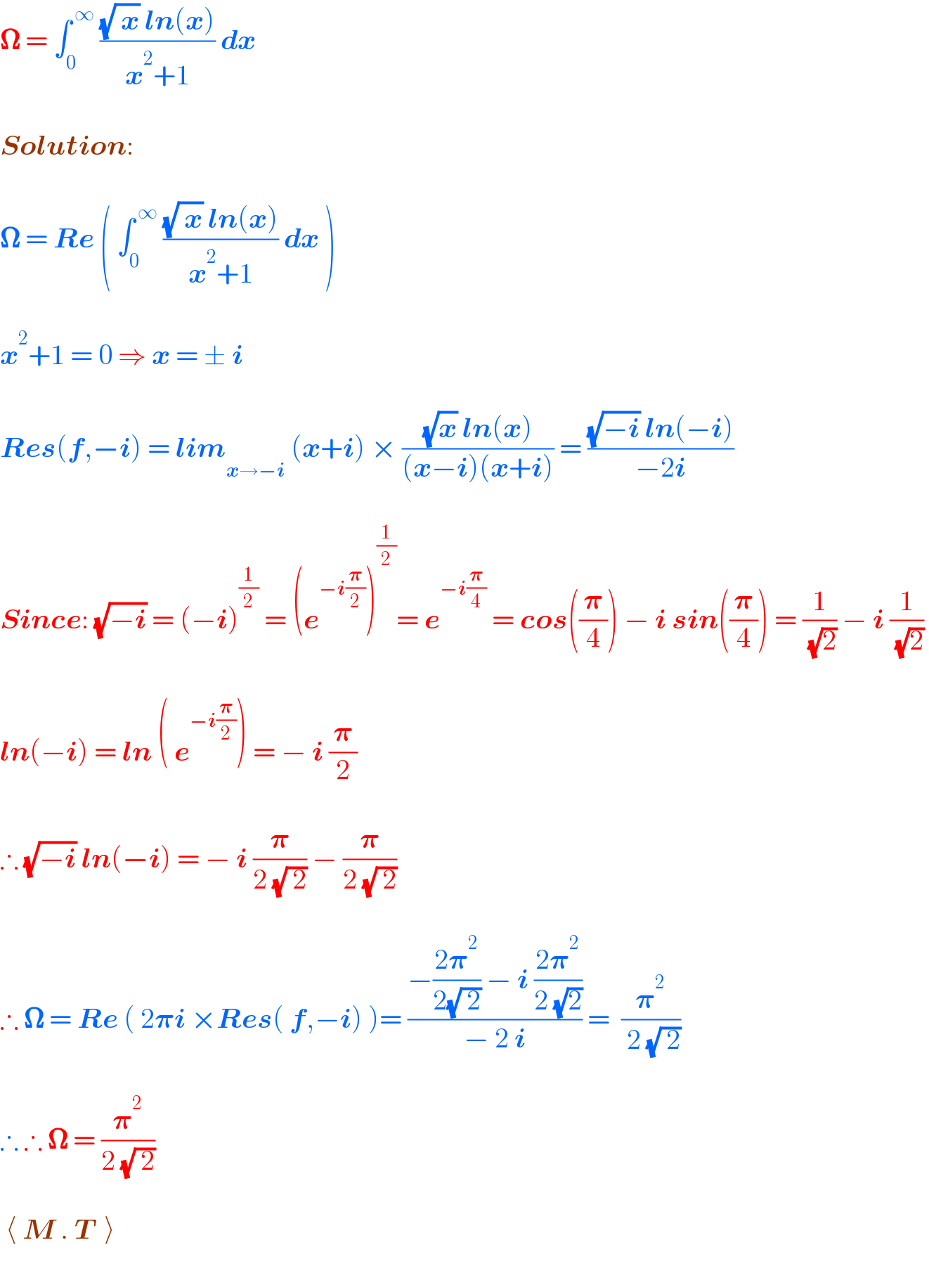 𝛀 = ∫_0 ^( ∞)  (((√( x)) ln(x))/(x^2 +1)) dx    Solution:    𝛀 = Re ( ∫_0 ^( ∞)  (((√( x)) ln(x))/(x^2 +1)) dx )    x^2 +1 = 0 ⇒ x = ± i     Res(f,−i) = lim_(x→−i)  (x+i) × (((√x) ln(x))/((x−i)(x+i))) = (((√(−i)) ln(−i))/(−2i))    Since: (√(−i)) = (−i)^(1/2)  = (e^(−i(𝛑/2)) )^(1/2) = e^(−i(𝛑/4))  = cos((𝛑/4)) − i sin((𝛑/4)) = (1/( (√2))) − i (1/( (√2)))     ln(−i) = ln ( e^(−i(𝛑/2)) ) = − i (𝛑/2)    ∴ (√(−i)) ln(−i) = − i (𝛑/(2 (√( 2)))) − (𝛑/(2 (√( 2))))     ∴ 𝛀 = Re ( 2𝛑i ×Res( f,−i) )= ((−((2𝛑^2 )/(2(√( 2)))) − i ((2𝛑^2 )/(2 (√2))))/(− 2 i)) =  (𝛑^2 /( 2 (√( 2))))      ∴ ∴ 𝛀 = (𝛑^2 /(2 (√( 2))))      ⟨ M . T  ⟩  
