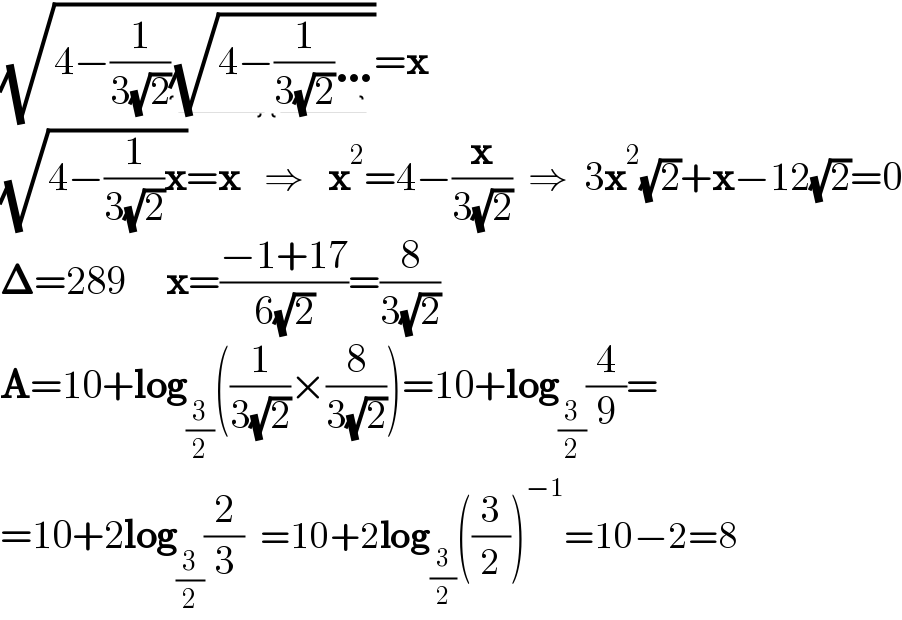 (√(4−(1/(3(√2)))(√(4−(1/(3(√2)))…))))=x    (√(4−(1/(3(√2)))x))=x   ⇒   x^2 =4−(x/(3(√2)))  ⇒  3x^2 (√2)+x−12(√2)=0  𝚫=289     x=((−1+17)/(6(√2)))=(8/(3(√2)))  A=10+log_(3/2) ((1/(3(√2)))×(8/(3(√2))))=10+log_(3/2) (4/9)=  =10+2log_(3/2) (2/3)  =10+2log_(3/2) ((3/2))^(−1) =10−2=8  
